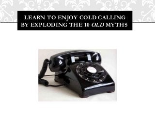 LEARN TO ENJOY COLD CALLING
BY EXPLODING THE 10 OLD MYTHS
 