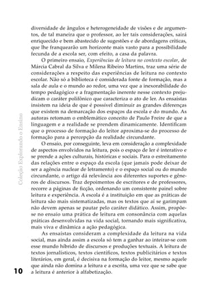 ColeçãoExplorandooEnsino
10
diversidade de ângulos e heterogeneidade de visões e de argumen-
tos, de tal maneira que o professor, ao ler tais considerações, sairá
enriquecido e bem abastecido de sugestões e de abordagens críticas,
que lhe franquearão um horizonte mais vasto para a possibilidade
fecunda de a escola ser, com efeito, a casa da palavra.
O primeiro ensaio, Experiências de leitura no contexto escolar, de
Márcia Cabral da Silva e Milena Ribeiro Martins, traz uma série de
considerações a respeito das experiências de leitura no contexto
escolar. Não só a biblioteca é considerada fonte de formação, mas a
sala de aula e o mundo ao redor, uma vez que a inexorabilidade do
tempo pedagógico e a fragmentação inerente nesse contexto preju-
dicam o caráter polifônico que caracteriza o ato de ler. As ensaístas
insistem na ideia de que é possível diminuir as grandes diferenças
que existem na demarcação dos espaços da escola e do mundo. As
autoras retomam o emblemático conceito de Paulo Freire de que a
linguagem e a realidade se prendem dinamicamente. Identificam
que o processo de formação do leitor aproxima-se do processo de
formação para a percepção da realidade circundante.
O ensaio, por conseguinte, leva em consideração a complexidade
de aspectos envolvidos na leitura, pois o espaço de ler é interativo e
se prende a ações culturais, históricas e sociais. Para o estreitamento
das relações entre o espaço da escola (que jamais pode deixar de
ser a agência nuclear de letramento) e o espaço social ou do mundo
circundante, o artigo dá relevância aos diferentes suportes e gêne-
ros de discursos. Traz depoimentos de escritores e de professores,
recorre a páginas de ficção, ordenando um consistente painel sobre
leitura e experiência. A escola é a instituição em que as práticas de
leitura são mais sistematizadas, mas os textos que aí se garimpam
não devem apenas se pautar pelo caráter didático. Assim, propõe-
se no ensaio uma prática de leitura em consonância com aquelas
práticas desenvolvidas na vida social, tornando mais significativa,
mais viva e dinâmica a ação pedagógica.
As ensaístas consideram a complexidade da leitura na vida
social, mas ainda assim a escola só tem a ganhar ao inteirar-se com
esse mundo híbrido de discursos e produções textuais. A leitura de
textos jornalísticos, textos científicos, textos publicitários e textos
literários, em geral, é decisiva na formação do leitor, mesmo aquele
que ainda não domina a leitura e a escrita, uma vez que se sabe que
a leitura é anterior à alfabetização.
 
