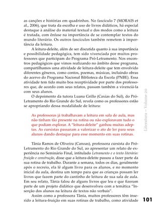 101
Literatura–Volume20
as canções e histórias em quadrinhos. No fascículo 7 (MORAIS et
al., 2006), que trata da escolha e uso de livros didáticos, há especial
destaque à análise do material textual e dos modos como a leitura
é tratada, com ênfase na importância de se contemplar textos do
mundo literário. Os outros fascículos também remetem à impor-
tância da leitura.
A leitura-deleite, além de ser discutida quanto à sua importância
e possibilidade pedagógica, tem sido vivenciada por muitos pro-
fessores que participam do Programa Pró-Letramento. Nos encon-
tros pedagógicos que vimos realizando no âmbito desse programa,
compartilhamos uma atividade de leitura-deleite que tem envolvido
diferentes gêneros, como contos, poemas, músicas, incluindo obras
do acervo do Programa Nacional Biblioteca da Escola (PNBE). Essa
atividade tem tido muito boa receptividade por parte dos professo-
res que, de acordo com seus relatos, passam também a vivenciá-la
com seus alunos.
O depoimento da tutora Luana Grillo (Caxias do Sul), do Pró-
Letramento do Rio Grande do Sul, revela como os professores estão
se apropriando dessa modalidade de leitura:
As professoras já trabalhavam a leitura em sala de aula, mas
não tinham tão presente na rotina ou não exploravam tudo o
que podiam explorar. A “leitura-deleite” ganhou muitas adep-
tas. As cursistas passaram a valorizar o ato de ler para seus
alunos dando destaque para esse momento em suas rotinas.
Tânia Ramos de Oliveira (Canoas), professora cursista do Pró-
Letramento do Rio Grande do Sul, ao apresentar um relato de ex-
periência no Seminário Final, intitulado Letramento e o texto literário:
fruição e construção, disse que a leitura-deleite passou a fazer parte da
sua rotina de trabalho. Durante a semana, todos os dias, geralmente
após o recreio, ela lê algum livro para os alunos, e no momento
inicial da aula, destina um tempo para que as crianças possam ler
livros que fazem parte do cantinho de leitura de sua sala de aula.
Em seu relato, Tânia falou de alguns livros que leu e que fizeram
parte de um projeto didático que desenvolveu com a temática “In-
serção dos alunos na leitura de textos não verbais”.
Assim como a professora Tânia, muitos professores têm inse-
rido a leitura-fruição em suas rotinas de trabalho, como atividade
 
