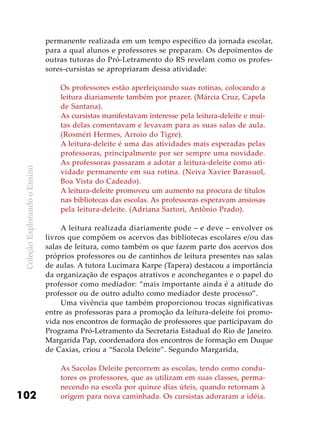 ColeçãoExplorandooEnsino
102
permanente realizada em um tempo específico da jornada escolar,
para a qual alunos e professores se preparam. Os depoimentos de
outras tutoras do Pró-Letramento do RS revelam como os profes-
sores-cursistas se apropriaram dessa atividade:
Os professores estão aperfeiçoando suas rotinas, colocando a
leitura diariamente também por prazer. (Márcia Cruz, Capela
de Santana).
As cursistas manifestavam interesse pela leitura-deleite e mui-
tas delas comentavam e levavam para as suas salas de aula.
(Rosméri Hermes, Arroio do Tigre).
A leitura-deleite é uma das atividades mais esperadas pelas
professoras, principalmente por ser sempre uma novidade.
As professoras passaram a adotar a leitura-deleite como ati-
vidade permanente em sua rotina. (Neiva Xavier Barasuol,
Boa Vista do Cadeado).
A leitura-deleite promoveu um aumento na procura de títulos
nas bibliotecas das escolas. As professoras esperavam ansiosas
pela leitura-deleite. (Adriana Sartori, Antônio Prado).
A leitura realizada diariamente pode – e deve – envolver os
livros que compõem os acervos das bibliotecas escolares e/ou das
salas de leitura, como também os que fazem parte dos acervos dos
próprios professores ou de cantinhos de leitura presentes nas salas
de aulas. A tutora Lucimara Karpe (Tapera) destacou a importância
da organização de espaços atrativos e aconchegantes e o papel do
professor como mediador: “mais importante ainda é a atitude do
professor ou de outro adulto como mediador deste processo”.
Uma vivência que também proporcionou trocas significativas
entre as professoras para a promoção da leitura-deleite foi promo-
vida nos encontros de formação de professores que participavam do
Programa Pró-Letramento da Secretaria Estadual do Rio de Janeiro.
Margarida Pap, coordenadora dos encontros de formação em Duque
de Caxias, criou a “Sacola Deleite”. Segundo Margarida,
As Sacolas Deleite percorrem as escolas, tendo como condu-
tores os professores, que as utilizam em suas classes, perma-
necendo na escola por quinze dias úteis, quando retornam à
origem para nova caminhada. Os cursistas adoraram a idéia.
 