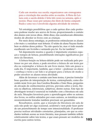 103
Literatura–Volume20
Cada um montou sua sacola; organizamos um cronograma
para a circulação das sacolas entre as escolas. A Hora da Lei-
tura com a sacola deleite é feita três vezes na semana, após o
recreio. Duas vezes por semana eles lêem de forma comparti-
lhada e uma vez é envolvida alguma atividade de retorno.
Tal estratégia possibilitou que a cada quinze dias cada profes-
sora pudesse mudar seu acervo de livros, proporcionando o contato
dos alunos com novas obras. Além disso, elas socializavam diferentes
modos de abordar os livros com as crianças.
Por meio dessa estratégia, as professoras estimulavam os alunos
a ler mais e a socializar suas leituras. O relato da aluna Nayara ilustra
bem os efeitos dessa prática: “Eu não queria ler, mas vi todo mundo
escolhendo um livrinho e sentando pra ler. Eu fui também”.
Tal depoimento mostra o quanto é importante criarmos espa-
ços e tempos de leitura, possibilitando interações significativas por
meio da literatura.
A leitura-fruição ou leitura-deleite pode ser realizada pelo pro-
fessor ou por um aluno, e pode envolver a leitura de um texto por
dia ou contemplar a leitura de um livro maior, lido um pouco a
cada dia. É importante, também, que o leitor – professor ou aluno
– conheça o texto a ser lido e se prepare para a leitura de modo a
poder envolver os alunos nessa atividade.
Além de favorecer o contato com bons textos, é preciso formular
boas questões de interpretação de textos, contemplando, como dis-
cutido neste livro por Ana Carolina Brandão e Ester Rosa, perguntas
de ativação de conhecimentos prévios, previsão sobre o texto, lite-
rais ou objetivas, inferenciais, subjetivas, dentre outras. Este tipo de
abordagem textual é essencial no trabalho com a literatura em sala
de aula. Situações favoráveis para a aprendizagem sobre os autores
dos livros, os estilos adotados por esses autores, as temáticas mais
recorrentemente tratadas também precisam ser garantidos.
Ressaltamos, assim, que a inserção da literatura em sala de
aula não pode ser algo ocasional, acidental e nem pode fazer parte
de um preenchimento de tempo sem intencionalidade. O professor
precisa realizar atividades constantes, planejadas, em que os estu-
dantes tenham acesso ao texto literário, mas possam também refletir
coletivamente sobre tais textos, e que esses possam ser modelos de
escrita para outros textos.
 