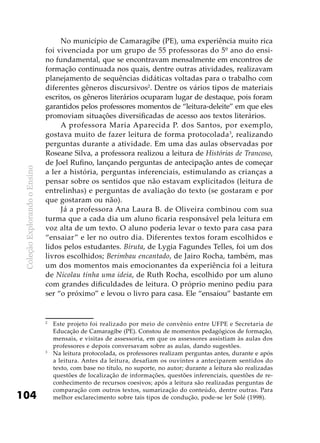 ColeçãoExplorandooEnsino
104
No município de Camaragibe (PE), uma experiência muito rica
foi vivenciada por um grupo de 55 professoras do 5º ano do ensi-
no fundamental, que se encontravam mensalmente em encontros de
formação continuada nos quais, dentre outras atividades, realizavam
planejamento de sequências didáticas voltadas para o trabalho com
diferentes gêneros discursivos2
. Dentre os vários tipos de materiais
escritos, os gêneros literários ocuparam lugar de destaque, pois foram
garantidos pelos professores momentos de “leitura-deleite” em que eles
promoviam situações diversificadas de acesso aos textos literários.
A professora Maria Aparecida P. dos Santos, por exemplo,
gostava muito de fazer leitura de forma protocolada3
, realizando
perguntas durante a atividade. Em uma das aulas observadas por
Roseane Silva, a professora realizou a leitura de Histórias de Trancoso,
de Joel Rufino, lançando perguntas de antecipação antes de começar
a ler a história, perguntas inferenciais, estimulando as crianças a
pensar sobre os sentidos que não estavam explicitados (leitura de
entrelinhas) e perguntas de avaliação do texto (se gostaram e por
que gostaram ou não).
Já a professora Ana Laura B. de Oliveira combinou com sua
turma que a cada dia um aluno ficaria responsável pela leitura em
voz alta de um texto. O aluno poderia levar o texto para casa para
“ensaiar” e ler no outro dia. Diferentes textos foram escolhidos e
lidos pelos estudantes. Biruta, de Lygia Fagundes Telles, foi um dos
livros escolhidos; Berimbau encantado, de Jairo Rocha, também, mas
um dos momentos mais emocionantes da experiência foi a leitura
de Nicolau tinha uma ideia, de Ruth Rocha, escolhido por um aluno
com grandes dificuldades de leitura. O próprio menino pediu para
ser “o próximo” e levou o livro para casa. Ele “ensaiou” bastante em
2
	 Este projeto foi realizado por meio de convênio entre UFPE e Secretaria de
Educação de Camaragibe (PE). Constou de momentos pedagógicos de formação,
mensais, e visitas de assessoria, em que os assessores assistiam às aulas dos
professores e depois conversavam sobre as aulas, dando sugestões.
3
	 Na leitura protocolada, os professores realizam perguntas antes, durante e após
a leitura. Antes da leitura, desafiam os ouvintes a anteciparem sentidos do
texto, com base no título, no suporte, no autor; durante a leitura são realizadas
questões de localização de informações, questões inferenciais, questões de re-
conhecimento de recursos coesivos; após a leitura são realizadas perguntas de
comparação com outros textos, sumarização do conteúdo, dentre outras. Para
melhor esclarecimento sobre tais tipos de condução, pode-se ler Solé (1998).
 