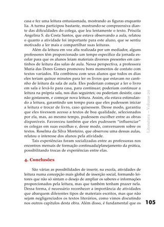 105
Literatura–Volume20
casa e fez uma leitura entusiasmada, mostrando as figuras enquanto
lia. A turma participou bastante, mostrando-se compreensiva dian-
te das dificuldades do colega, que leu lentamente o texto. Priscila
Angelina S. da Costa Santos, que estava observando a aula, relatou
o quanto a atividade foi importante para este aluno, que se sentiu
motivado a ler mais e compartilhar suas leituras.
Além da leitura em voz alta realizada por um mediador, alguns
professores têm proporcionado um tempo específico da jornada es-
colar para que os alunos leiam materiais diversos presentes em can-
tinhos de leitura das salas de aula. Nessa perspectiva, a professora
Maria das Dores Gomes promoveu bons momentos de contato com
textos variados. Ela combinou com seus alunos que todos os dias
eles teriam quinze minutos para ler os livros que estavam no canti-
nho de leitura da sala de aula. Eles poderiam começar a ler o livro
em sala e levá-lo para casa, para continuar; poderiam continuar a
leitura na própria sala, nos dias seguintes; ou poderiam desistir, caso
não gostassem, e começar nova leitura. Assim, ela estava estimulan-
do a leitura, garantindo um tempo para que eles pudessem iniciar
a leitura e trocar de livro, caso quisessem. Desse modo, garantiu
que eles tivessem acesso a textos de boa qualidade, selecionados
por ela, mas, ao mesmo tempo, pudessem escolher entre as obras
disponíveis. Favoreceu também que eles pudessem “influenciar”
os colegas em suas escolhas e, desse modo, conversarem sobre os
textos. Roselma da Silva Monteiro, que observou uma dessas aulas,
relatou o interesse dos alunos pela atividade.
Tais experiências foram socializadas entre as professoras nos
encontros mensais de formação continuada/planejamento da prática,
possibilitando trocas de experiências entre elas.
4. Conclusões
São várias as possibilidades de inserir, na escola, atividades de
leitura numa concepção mais global de inserção social, formando lei-
tores que não só sintam o desejo de ampliar os saberes e informações
proporcionados pela leitura, mas que também tenham prazer nela.
Dessa forma, é necessário reconhecer a importância de atividades
que abarquem diferentes tipos de materiais escritos, mas que não
sejam negligenciados os textos literários, como vimos discutindo
nos outros capítulos desta obra. Além disso, é fundamental que os
 