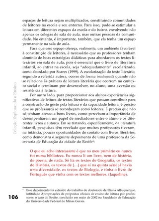 ColeçãoExplorandooEnsino
106
espaços de leitura sejam multiplicados, constituindo comunidades
de leitores na escola e seu entorno. Para isso, pode-se estimular a
leitura em diferentes espaços da escola e do bairro, envolvendo não
apenas os colegas de sala de aula, mas outras pessoas da comuni-
dade. No entanto, é importante, também, que ela tenha um espaço
permanente na sala de aula.
Para que esse espaço ofereça, realmente, um ambiente favorável
à constituição de leitores, é necessário que os professores tenham
domínio de boas estratégias didáticas para abordarem os textos li-
terários em sala de aula, pois é essencial que o livro de literatura
infantil, ao entrar na escola, seja “adequadamente” escolarizado,
como abordado por Soares (1999). A escolarização do texto literário,
segundo a referida autora, ocorre de forma inadequada quando não
se relaciona às práticas de leitura literária que ocorrem no contex-
to social e terminam por desenvolver, no aluno, uma aversão ou
resistência à leitura.
Por outro lado, para proporcionar aos alunos experiências sig-
nificativas de leitura de textos literários que possam contribuir para
a construção do gosto pela leitura e da capacidade leitora, é preciso
que os professores se reconheçam como leitores. É preciso que não
só tenham acesso a bons livros, como percebam a importância de
desempenharem um papel de mediadores entre o aluno e os dife-
rentes livros e autores. Em se tratando, especificamente, da literatura
infantil, pesquisas têm revelado que muitos professores tiveram,
na infância, poucas oportunidades de contato com livros literários,
como demonstra o seguinte depoimento de uma professora da Se-
cretaria de Educação da cidade do Recife4
:
O que eu acho interessante é que no meu primário eu nunca
fui numa biblioteca. Eu nunca li um livro, nem de história,
de poesia, de nada. Só lia os textos de Geografia, os textos
de História, os textos de […] que aí na quinta série já havia
uma diversidade, os textos de Biologia, e tinha o livro de
Português que vinha com os textos melhores. (Jaqueline).
4
	 Esse depoimento foi extraído do trabalho de doutorado de Eliana Albuquerque,
intitulado Apropriações de propostas oficiais de ensino de leitura por profes-
sores: o caso do Recife, concluído em maio de 2002 na Faculdade de Educação
da Universidade Federal de Minas Gerais.
 