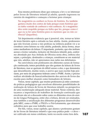 107
Literatura–Volume20
Essa mesma professora disse que começou a ler e a se interessar
pelos livros de literatura infantil já adulta, quando ingressou na
carreira do magistério e começou a lecionar para crianças:
No magistério eu conheci os livros de história. Eu também
gostava muito dos contos de fada porque eram histórias que
eu tinha vontade de conhecer e não conhecia. Aí o magistério
deu certo respaldo porque eu tinha que ler, porque como é
que eu ia ler uma história para os meninos que eu não co-
nhecia? (Jaqueline).
Tal depoimento evidencia que é possível, sim, tornar-se leitor
de texto literário após a entrada na fase adulta. Assim, professores
que não tiveram acesso a tais práticas na infância podem vir a se
constituir como leitores na vida adulta, podendo, dessa forma, atuar
como mediadores da leitura. É importante, portanto, que eles tenham
acesso a textos variados, inclusive de literatura infantil, pois, confor-
me abordado por Ana Arlinda de Oliveira nesta obra, embora eles
sejam, a princípio, destinados a crianças, constituem-se em material
que nós, adultos, não só apreciamos mas neles nos deleitamos.
Na convivência com professores em diferentes cursos de forma-
ção continuada, temos percebido que eles gostam da leitura de livros
de literatura, mas se queixam do difícil acesso a eles, o que demonstra
que desconhecem, muitas vezes, o acervo que suas escolas hoje pos-
suem, por meio de programas federais como o PNBE. Assim, é preciso
realizar atividades de busca/conhecimento dos acervos de livros das
escolas para melhor atuarem como formadores de leitores.
Vimos, nesse capítulo, que muitos professores já estão construin-
do práticas pedagógicas que envolvem diferentes possibilidades de
realização de leitura de livros de literatura infantil, na perspectiva
de uma escolarização adequada desse material. Nesse contexto, des-
tacamos a importância de trabalhos de formação continuada que
envolvam não só a discussão sobre como os diferentes eixos do ensi-
no da Língua Portuguesa, entre eles a leitura, devem ser ensinados,
mas também a socialização dos diferentes programas desenvolvidos
pelo MEC, como o PNBE, o PNLD e o Pró-Letramento, que oferecem
subsídios para que esse trabalho ocorra.
Por fim, vimos, nesse capítulo, que alunos e professores gostam
de ler livros de literatura infantil e que essa prática pode – e deve –
ser cultivada em nosso cotidiano, tanto na escola como fora dela.
 