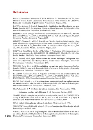 ColeçãoExplorandooEnsino
108
Referências
FARIAS, Amara Lúcia Moraes de; SOUZA, Maria da Paz Santos de; BARBOSA, Leda
Maria de França. Carlos Drummond de Andrade: o poeta do século. In: GEFOPPE.
Formação continuada de professores. Pernambuco: Bagaço, 2002.
Batista, Antonio A. G. et al. Capacidades lingüísticas da alfabetização e a ava-
liação. Brasília: MEC, Secretaria de Educação Básica/Secretaria de Educação a Dis-
tância/ Universidade Federal de Minas Gerais, 2006.
Fritzen, Celdon. O lugar do cânone no letramento literário. In: REUNIÃO ANUAL
DA ASSOCIAÇÃO NACIONAL DE PESQUISA EM PÓS-GRADUAÇÃO, 30., 2007,
Caxambu. Anais… Caxambu: Anped, 2007.
Girotto, Vanessa C.; MelLo, Roseli R. de. Tertúlia literária dialógica entre crian-
ças e adolescentes: aprendizagens educativas e transformadoras. In: REUNIÃO
ANUAL DA ASSOCIAÇÃO NACIONAL DE PESQUISA EM PÓS-GRADUAÇÃO,
30., 2007, Caxambu. Anais… Caxambu: Anped, 2007.
Gouveia, Rosa Maria dos S.; Leal, Telma F. A leitura na biblioteca escolar: in-
teresses e conquistas. In: CONGRESSO DE LEITURA DO BRASIL, 13., 2001, São
Paulo. Anais… São Paulo: Associação de Leitura do Brasil, 2001.
LEAL, Telma F. et al. Jogos e brincadeiras no ensino da Língua Portuguesa. Bra-
sília: MEC/ Secretaria de Educação Básica. Secretaria de Educação a Distância.
Universidade Federal de Pernambuco, 2006.
MORAIS, Artur G. et al. O livro didático em sala de aula: algumas reflexões.
Brasília: MEC/Secretaria de Educação Básica/Secretaria de Educação a Distância/
Universidade Federal de Pernambuco, 2006.
Paulino, Maria das Graças R. Algumas especificidades da leitura literária. In:
REUNIÃO ANUAL DA ASSOCIAÇÃO NACIONAL DE PESQUISA EM PÓS-GRA-
DUAÇÃO, 28., 2005, Caxambu. Anais… Caxambu: Anped, 2005.
PINTO, Ana Lúcia G. et al. A organização do tempo pedagógico e o planejamento
do ensino. Brasília: MEC/Secretaria de Educação Básica/Secretaria de Educação a
Distância/Universidade Estadual de Campinas, 2006.
Silva, Ezequiel T. A produção da leitura na escola. São Paulo: Ática, 1995b.
_____. Leitura na escola e na biblioteca. 5. ed. Campinas: Papirus, 1995.
SOARES, Magda. A escolarização da literatura infantil e juvenil. In: EVANGELISTA,
Aracy A. M.; BRANDÃO, Heliana M. B.; MACHADO, Maria Zélia V. (Orgs.). A
escolarização da leitura literária. Belo Horizonte: Autêntica, 1999.
SOLÉ, Isabel. Estratégias de leitura. 6. ed. Porto Alegre: Artmed. 1998.
TEBEROSKY, Ana; GALLART, Marta S. (Orgs.). Contextos de alfabetização inicial.
Porto Alegre: ArtMed, 2004.
VIEIRA, Adriana S. et al. Organização e uso da biblioteca escolar e das salas
de leitura. Brasília: MEC/Secretaria de Educação Básica/Secretaria de Educação a
Distância/Universidade Estadual de Campinas, 2006.
 
