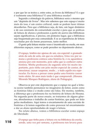 ColeçãoExplorandooEnsino
110
e por que ler os textos e, entre estes, os livros da biblioteca? E o que
é realmente uma biblioteca? E uma biblioteca escolar?
Segundo a etimologia da palavra, biblioteca seria o mesmo que
um “depósito de livros”. Mas nós sabemos que este espaço é muito
mais do isso, é um centro cultural, onde se podem fazer ótimas
descobertas. Para que a biblioteca seja, de fato, um lugar dinâmico
e de uso constante da comunidade escolar e para que as práticas
de leitura de alunos e professores a partir do acervo das bibliotecas
sejam significativas, é preciso, em primeiro lugar, que a biblioteca
seja frequentada por essa comunidade. E se as experiências de leitura
suscitadas por ela forem prazerosas, tanto melhor.
O gosto pela leitura muitas vezes é incentivado na escola, em seus
diferentes espaços, como se pode perceber no depoimento abaixo:
O espaço, lembro-me apenas de um, era especial: o gramado
atrás da sala de aula, em que eu estudava. Uma vez por se-
mana a professora contava uma história lá, e eu aguardava
ansiosa por este momento, pois sabia que ia conhecer outra
história. Minha professora da segunda série foi muito im-
portante, pois tinha um jeito muito especial de contar, de
emocionar, causar suspense, medo… e tudo aquilo era espe-
tacular. Eu ficava a pensar como podia uma história causar
tanto efeito. Só anos mais tarde é que compreendi. (Hosana
Miranda Marques Rodrigues, aluna de Pedagogia).
Observa-se por este depoimento que o espaço no qual a leitu-
ra ocorre também permanece no imaginário do leitor, assim como
as histórias lidas e o modo como são lidas. Ele mostra, também,
a diferença que a professora fez na história de leitura de Hosana.
Na segunda parte de nosso ensaio, ao tratarmos de alguns gêne-
ros, abordaremos o trabalho de contar histórias, que pode ser feito
pelos mediadores. Aqui temos o encantamento de uma ouvinte de
histórias e lá temos sugestões de como provocar tal encantamento
e dar ao aluno oportunidades de reagir à leitura.
No relato abaixo, vemos a biblioteca escolar como espaço
de liberdade:
O espaço que tinha para a leitura era na biblioteca da escola,
aonde, uma vez por semana, a professora nos levava para
 
