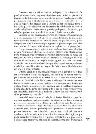 11
Literatura–Volume20
O ensaio assume eficaz caráter pedagógico na orientação do
professor, trazendo perguntas incisivas que muito se prestam à
formação do leitor nos anos iniciais do ensino fundamental. São
perguntas sobre o objetivo de se escolher esse ou aquele texto; o
que se espera dos alunos com a leitura de tal texto; que texto é
indicado para se desenvolver determinada habilidade de leitura;
qual a relação entre o texto e o projeto pedagógico da escola; que
relações podem ser estabelecidas entre o texto e o mundo.
Como se vê por essas considerações, as ensaístas têm consciên­cia
de que numerosos são os objetivos no ensino da leitura. Se Guimarães
Rosa, num dos prefácios de Tutameia, afirmava que “às vezes, quase
sempre, um livro é maior do que a gente”, o processo que leva à lei-
tura também é imenso, dificultoso, mas repleto de compensações.
O segundo ensaio, O professor como mediador das leituras literárias,
de Ana Arlinda de Oliveira, elege como epígrafe uma citação de Al-
berto Manguel, que considera o livro um mundo onde se busca um
refúgio. O artigo desenvolve-se abrangendo a dissociação entre os
efeitos da literatura e os propósitos pedagógicos e enfatiza a força
da ficção para a mobilização do imaginário, sugerindo ao professor-
mediador procedimentos para que, de fato, a obra literária atinja
em cheio o leitor infantil.
O texto dirigido à criança, entendido como literário, não deve
ser circunscrito à ação pedagógica, sob pena de se deixar dominar
por uma temática asséptica e deixar escapar a essência estética, nor-
malmente “suja” de vida. Daí a preocupação que a ensaísta demons-
tra ao constatar que a escola, muitas vezes, busca cercear textos que
exibem temas existenciais e se envolvem com a maldade humana e
a sexualidade. Salienta que “nem tudo o que se lê na escola precisa
ser discutido, interpretado e avaliado dentro dos padrões estabele-
cidos pelo contexto escolar”.
Como há, nas escolas, circulação de textos literários e aqueles
que, em verdade, nada apresentam de riqueza estética, cumpre ao
professor ser consciente mediador para discernir uns dos outros e
encontrar o momento adequado para a inserção daquelas obras que,
de modo geral, a escola poderia julgar “perigosas”. A ensaísta atenta
para o risco que o texto literário corre ao ser trabalhado em sala,
qual seja, o de se submeter a uma impiedosa escolarização, o que
pode acarretar preconceitos e rejeições. Entretanto, se o professor é
o sujeito que promove a fantasia ao indicar a obra a ser trabalhada,
 