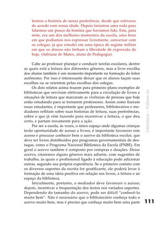 111
Literatura–Volume20
lermos a história de nossa preferência, desde que estivesse
de acordo com nossa idade. Depois fazíamos uma roda para
falarmos um pouco da história que havíamos lido. Este, para
mim, era um dos melhores momentos da escola, uma hora
em que podíamos nos expressar livremente, conversar com
os colegas, já que estudei em uma época de regime militar
em que os alunos não tinham a liberdade de expressão de
hoje. (Adriana de Matos, aluna de Pedagogia).
Cabe ao professor planejar e conduzir tarefas escolares, dentre
as quais está a leitura dos diferentes gêneros, mas a livre escolha
dos alunos também é um momento importante na formação do leitor
autônomo. Por isso é interessante deixar que os alunos façam suas
escolhas ou se orientem pelas escolhas dos colegas.
Os dois relatos acima trazem para primeiro plano exemplos de
bibliotecas que serviram efetivamente para a circulação de livros e
situações de leitura que marcaram as vivências de pessoas que hoje
estão estudando para se tornarem professores. Assim como fizeram
essas estudantes, é importante que professores, bibliotecários e me-
diadores reflitam sobre suas histórias de leitura, suas preferências,
sobre o que já vêm fazendo para incentivar a leitura, o que deu
certo, e partam novamente para a ação.
Por ser a escola, às vezes, o único espaço onde algumas crianças
terão oportunidade de acesso a livros, é importante favorecer este
acesso e procurar conhecer bem o acervo da biblioteca escolar, que
deve ter livros distribuídos por programas governamentais de des-
taque, como o Programa Nacional Biblioteca da Escola (PNBE). Em
geral o acervo também é composto por compras e doações. Desse
acervo, citaremos alguns gêneros mais adiante, com sugestões de
trabalho, às quais o profissional ligado à educação pode adicionar
outras, segundo sua própria experiência. Se o primeiro contato com
os diversos suportes da escrita for gratificante, ele poderá levar à
formação de uma ideia positiva em relação aos livros, à leitura e ao
espaço da biblioteca.
Inicialmente, portanto, o mediador deve favorecer o acesso;
depois, incentivar a frequentação dos textos nos variados suportes.
Dependendo do tamanho do acervo, pode ser difícil “conhecê-lo
muito bem”. Não é necessário que o bibliotecário conheça todo o
acervo muito bem, mas é preciso que conheça muito bem uma parte
 