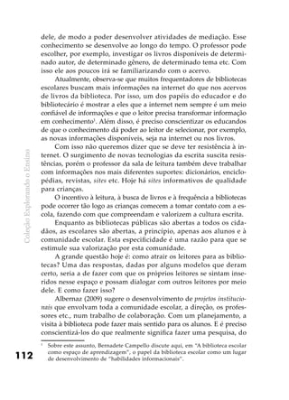 ColeçãoExplorandooEnsino
112
dele, de modo a poder desenvolver atividades de mediação. Esse
conhecimento se desenvolve ao longo do tempo. O professor pode
escolher, por exemplo, investigar os livros disponíveis de determi-
nado autor, de determinado gênero, de determinado tema etc. Com
isso ele aos poucos irá se familiarizando com o acervo.
Atualmente, observa-se que muitos frequentadores de bibliotecas
escolares buscam mais informações na internet do que nos acervos
de livros da biblioteca. Por isso, um dos papéis do educador e do
bibliotecário é mostrar a eles que a internet nem sempre é um meio
confiável de informações e que o leitor precisa transformar informação
em conhecimento1
. Além disso, é preciso conscientizar os educandos
de que o conhecimento dá poder ao leitor de selecionar, por exemplo,
as novas informações disponíveis, seja na internet ou nos livros.
Com isso não queremos dizer que se deve ter resistência à in-
ternet. O surgimento de novas tecnologias da escrita suscita resis-
tências, porém o professor da sala de leitura também deve trabalhar
com informações nos mais diferentes suportes: dicionários, enciclo-
pédias, revistas, sites etc. Hoje há sites informativos de qualidade
para crianças.
O incentivo à leitura, à busca de livros e à frequência a bibliotecas
pode ocorrer tão logo as crianças comecem a tomar contato com a es-
cola, fazendo com que compreendam e valorizem a cultura escrita.
Enquanto as bibliotecas públicas são abertas a todos os cida-
dãos, as escolares são abertas, a princípio, apenas aos alunos e à
comunidade escolar. Esta especificidade é uma razão para que se
estimule sua valorização por esta comunidade.
A grande questão hoje é: como atrair os leitores para as biblio-
tecas? Uma das respostas, dadas por alguns modelos que deram
certo, seria a de fazer com que os próprios leitores se sintam inse-
ridos nesse espaço e possam dialogar com outros leitores por meio
dele. E como fazer isso?
Albernaz (2009) sugere o desenvolvimento de projetos institucio-
nais que envolvam toda a comunidade escolar, a direção, os profes-
sores etc., num trabalho de colaboração. Com um planejamento, a
visita à biblioteca pode fazer mais sentido para os alunos. E é preciso
conscientizá-los do que realmente significa fazer uma pesquisa, do
1
	 Sobre este assunto, Bernadete Campello discute aqui, em “A biblioteca escolar
como espaço de aprendizagem”, o papel da biblioteca escolar como um lugar
de desenvolvimento de “habilidades informacionais”.
 