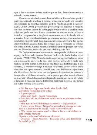 113
Literatura–Volume20
que é ler e escrever sobre aquilo que se leu, fazendo resumos e
criando outros textos.
Uma forma de atrair e envolver os leitores, tornando-os partici-
pativos e aliando a leitura à escrita, seria por meio de um trabalho
de exposição de resenhas simples, do tipo “Pode ler, eu já li e gostei”
(AUGUSTO, 2009), produzidas pelos próprios leitores a respeito
de suas leituras. Além da divulgação boca-a-boca, a escrita sobre
a leitura pode ser uma forma de tornar os leitores mais críticos e
fazê-los compreender a função de suas resenhas, articulando leitura
e escrita. Essas resenhas infantis, geralmente curtas, podem orientar
um leitor em potencial. Isso, juntamente com a abertura das portas
das bibliotecas, ajuda a torná-las espaços para a formação de leitores
no sentido pleno. Outras resenhas infantis também podem ser vistas
no site Plenarinho, indicado em nossa bibliografia final.
Na ficção temos um interessante exemplo da biblioteca como
espaço de leitura de fruição. Trata-se do livro de Ruth Rocha, Atrás
da porta (PNBE-1999). Nesta história, o personagem Carlinhos mora
em um casarão que era da avó, mas que foi dividido e parte dele
tornou-se uma escola. Com muitas saudades das histórias que a avó
contava, o menino começa a brincar no quarto que era dela, onde
descobre uma porta secreta que dá para uma biblioteca cujos livros
ele lê e adora. Então conta aos amigos e várias crianças passam a
frequentar a biblioteca à noite, em segredo, para ler aqueles livros
com deleite. Os adultos acabam flagrando as crianças nessa atividade
e revelam a elas que aquela biblioteca pertencia à escola, que ficava
na outra metade do casarão.
– Ué! Por que é que vocês não vêm ler de dia?
Carlinhos respondeu por todos:
– A gente pode?
– Claro que pode – Joana respondeu.
– Para isso são as bibliotecas. Ainda mais as bibliotecas das
escolas!
– Mas aqui não é a biblioteca da escola! – O João falou.
– É sim – disse Joana – Ninguém sabia desta passagem, mas
aqui é a biblioteca da escola. Vocês não conheciam?
– Nós nunca entramos aqui! – disse a Tuca. – A biblioteca
está sempre fechada!
O pai e a mãe do Carlinhos se olharam!
– Ora essa! – disse Antonio. – Para que serve uma biblioteca
fechada? (p. 23).
 