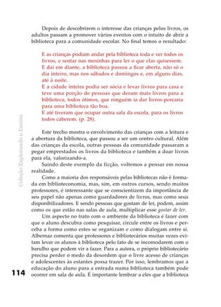 ColeçãoExplorandooEnsino
114
Depois de descobrirem o interesse das crianças pelos livros, os
adultos passam a promover vários eventos com o intuito de abrir a
biblioteca para a comunidade escolar. No final temos o resultado:
E as crianças podiam andar pela biblioteca toda e ver todos os
livros, e sentar nas mesinhas para ler o que elas quisessem.
E daí em diante, a biblioteca passou a ficar aberta, não só o
dia inteiro, mas nos sábados e domingos e, em alguns dias,
até à noite.
E a cidade inteira podia ser sócia e levar livros para casa e
teve uma porção de pessoas que deram mais livros para a
biblioteca, todos ótimos, que ninguém ia dar livros-porcaria
para uma biblioteca tão boa.
E até tiveram que ocupar outra sala da escola, para os livros
todos caberem. (p. 28).
Este trecho mostra o envolvimento das crianças com a leitura e
a abertura da biblioteca, que passou a ser um centro cultural. Além
das crianças da escola, outras pessoas da comunidade passaram a
pegar emprestados os livros da biblioteca e também a doar livros
para ela, valorizando-a.
Saindo deste exemplo da ficção, voltemos a pensar em nossa
realidade.
Como a maioria dos responsáveis pelas bibliotecas não é forma-
da em biblioteconomia, mas, sim, em outros cursos, sendo muitos
professores, é interessante que se conscientizem da importância de
seu papel não apenas como guardadores de livros, mas como seus
disponibilizadores. E sendo pessoas que gostam de ler, podem, assim
como os que estão nas salas de aula, multiplicar esse gostar de ler.
Um aspecto no trato com o ambiente da biblioteca é fazer com
que o aluno descubra como pesquisar, circule entre os livros e per-
ceba a forma como estes se organizam e como dialogam entre si.
Albernaz comenta que professores e bibliotecários muitas vezes evi-
tam levar os alunos à biblioteca pelo fato de se incomodarem com o
barulho que podem vir a fazer. Para a autora, o próprio bibliotecário
precisa perder o medo da desordem que o livre acesso de crianças
e adolescentes às estantes possa trazer. Por isso, lembramos que a
educação do aluno para a entrada numa biblioteca também pode
ocorrer em sala de aula. É importante lembrar a eles que a biblioteca
 
