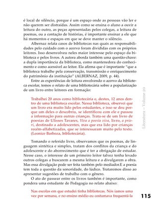 115
Literatura–Volume20
é local de silêncio, porque é um espaço onde as pessoas vão ler e
não querem ser distraídas. Assim como se ensina o aluno a ouvir a
leitura do outro, as peças apresentadas pelos colegas, a leitura de
poemas, ou a contação de histórias, é importante ensinar a ele que
há momentos e espaços em que se deve manter o silêncio.
Albernaz relata casos de bibliotecas nas quais as responsabili-
dades pelo cuidado com o acervo foram divididas com os próprios
leitores. Isso desenvolveu neles maior interesse pelo espaço da bi-
blioteca e pelos livros. A autora aborda também uma questão-chave:
a dupla importância da biblioteca, como mantenedora do conheci-
mento e como acessível ao leitor. Ela afirma que é importante “que a
biblioteca trabalhe pela conservação, transmissão e enriquecimento
do patrimônio da instituição” (ALBERNAZ, 2009, p. 44).
Entre as experiências de leitura envolvendo o acervo da bibliote-
ca escolar, temos o relato de uma bibliotecária sobre a popularização
de um livro entre leitores em formação:
Trabalhei 20 anos como bibliotecária e, destes, 12 anos den-
tro de uma biblioteca escolar. Nessa biblioteca, observei que
um livro era muito lido pelos estudantes, e isso se deu por-
que um deles o descobriu, se identificou com ele e passou
a informação para outras crianças. Trata-se de um livro de
poesias de Ulisses Tavares, Viva a poesia viva, livro, a prio-
ri, destinado a adolescentes, mas que era lido por crianças
recém-alfabetizadas, que se interessaram muito pelo texto.
(Leonice Barboza, bibliotecária).
Tomando o referido livro, observamos que os poemas, de lin-
guagem sintética e simples, tratam dos conflitos da criança e do
adolescente e do aborrecimento que é ter a obrigação de estudar.
Nesse caso, o interesse de um primeiro leitor talvez tenha levado
outros colegas a buscarem a mesma leitura e a divulgarem a obra.
Mas essa divulgação pode ser feita também pelo mediador.E a poesia
tem toda a questão da sonoridade, do lúdico. Trataremos disso ao
apresentar sugestões de trabalho com o gênero.
O ato de passear entre os livros também é importante, como
pondera uma estudante de Pedagogia no relato abaixo:
Nas escolas em que estudei tinha bibliotecas. Nós íamos uma
vez por semana, e no ensino médio eu costumava frequentá-la
 