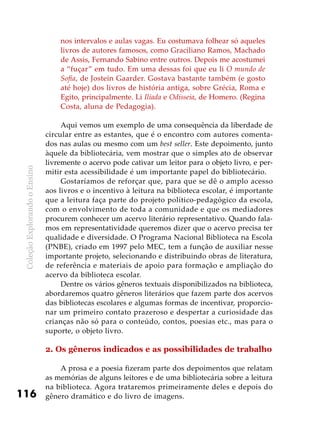 ColeçãoExplorandooEnsino
116
nos intervalos e aulas vagas. Eu costumava folhear só aqueles
livros de autores famosos, como Graciliano Ramos, Machado
de Assis, Fernando Sabino entre outros. Depois me acostumei
a “fuçar” em tudo. Em uma dessas foi que eu li O mundo de
Sofia, de Jostein Gaarder. Gostava bastante também (e gosto
até hoje) dos livros de história antiga, sobre Grécia, Roma e
Egito, principalmente. Li Ilíada e Odisseia, de Homero. (Regina
Costa, aluna de Pedagogia).
Aqui vemos um exemplo de uma consequência da liberdade de
circular entre as estantes, que é o encontro com autores comenta-
dos nas aulas ou mesmo com um best seller. Este depoimento, junto
àquele da bibliotecária, vem mostrar que o simples ato de observar
livremente o acervo pode cativar um leitor para o objeto livro, e per-
mitir esta acessibilidade é um importante papel do bibliotecário.
Gostaríamos de reforçar que, para que se dê o amplo acesso
aos livros e o incentivo à leitura na biblioteca escolar, é importante
que a leitura faça parte do projeto político-pedagógico da escola,
com o envolvimento de toda a comunidade e que os mediadores
procurem conhecer um acervo literário representativo. Quando fala-
mos em representatividade queremos dizer que o acervo precisa ter
qualidade e diversidade. O Programa Nacional Biblioteca na Escola
(PNBE), criado em 1997 pelo MEC, tem a função de auxiliar nesse
importante projeto, selecionando e distribuindo obras de literatura,
de referência e materiais de apoio para formação e ampliação do
acervo da biblioteca escolar.
Dentre os vários gêneros textuais disponibilizados na biblioteca,
abordaremos quatro gêneros literários que fazem parte dos acervos
das bibliotecas escolares e algumas formas de incentivar, proporcio-
nar um primeiro contato prazeroso e despertar a curiosidade das
crianças não só para o conteúdo, contos, poesias etc., mas para o
suporte, o objeto livro.
2. Os gêneros indicados e as possibilidades de trabalho
A prosa e a poesia fizeram parte dos depoimentos que relatam
as memórias de alguns leitores e de uma bibliotecária sobre a leitura
na biblioteca. Agora trataremos primeiramente deles e depois do
gênero dramático e do livro de imagens.
 