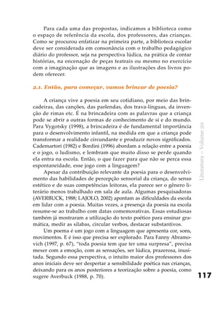 117
Literatura–Volume20
Para cada uma das propostas, indicamos a biblioteca como
o espaço de referência da escola, dos professores, das crianças.
Como se procurou enfatizar na primeira parte, a biblioteca escolar
deve ser considerada em consonância com o trabalho pedagógico
diário do professor, seja na perspectiva lúdica, na prática de contar
histórias, na encenação de peças teatrais ou mesmo no exercício
com a imaginação que as imagens e as ilustrações dos livros po-
dem oferecer.
2.1. Então, para começar, vamos brincar de poesia?
A criança vive a poesia em seu cotidiano, por meio das brin-
cadeiras, das canções, das parlendas, dos trava-línguas, da inven-
ção de rimas etc. É na brincadeira com as palavras que a criança
pode se abrir a outras formas de conhecimento de si e do mundo.
Para Vygotsky (1998), a brincadeira é de fundamental importância
para o desenvolvimento infantil, na medida em que a criança pode
transformar a realidade circundante e produzir novos significados.
Cademartori (1982) e Bordini (1996) abordam a relação entre a poesia
e o jogo, o ludismo, e lembram que muito disso se perde quando
ela entra na escola. Então, o que fazer para que não se perca essa
espontaneidade, esse jogo com a linguagem?
Apesar da contribuição relevante da poesia para o desenvolvi-
mento das habilidades de percepção sensorial da criança, do senso
estético e de suas competências leitoras, ela parece ser o gênero li-
terário menos trabalhado em sala de aula. Algumas pesquisadoras
(AVERBUCK, 1988; LAJOLO, 2002) apontam as dificuldades da escola
em lidar com a poesia. Muitas vezes, a presença da poesia na escola
resume-se ao trabalho com datas comemorativas. Essas estudiosas
também já mostraram a utilização do texto poético para ensinar gra-
mática, medir as sílabas, circular verbos, destacar substantivos.
Um poema é um jogo com a linguagem que apresenta cor, sons,
movimentos. E é isso que precisa ser explorado. Para Fanny Abramo-
vich (1997, p. 67), “toda poesia tem que ter uma surpresa”, precisa
mexer com a emoção, com as sensações, ser lúdica, prazerosa, inusi-
tada. Segundo essa perspectiva, o intuito maior dos professores dos
anos iniciais deve ser despertar a sensibilidade poética nas crianças,
deixando para os anos posteriores a teorização sobre a poesia, como
sugere Averbuck (1988, p. 70).
 