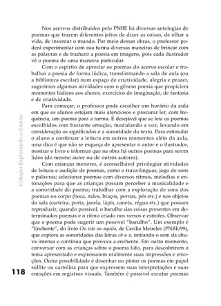ColeçãoExplorandooEnsino
118
Nos acervos distribuídos pelo PNBE há diversas antologias de
poemas que trazem diferentes jeitos de dizer as coisas, de olhar a
vida, de inventar o mundo. Por meio dessas obras, o professor po-
derá experimentar com sua turma diversas maneiras de brincar com
as palavras e de traduzir a poesia em imagens, pois cada ilustrador
vê o poema de uma maneira particular.
Com o espírito de apreciar os poemas do acervo escolar e tra-
balhar a poesia de forma lúdica, transformando a sala de aula (ou
a biblioteca escolar) num espaço de criatividade, alegria e prazer,
sugerimos algumas atividades com o gênero poesia que propiciem
momentos lúdicos aos alunos, exercícios de imaginação, de fantasia
e de criatividade.
Para começar, o professor pode escolher um horário da aula
em que os alunos estejam mais atenciosos e procurar ler, com fre-
quência, um poema para a turma. É desejável que se leia os poemas
escolhidos com bastante emoção, modulando a voz, levando em
consideração os significados e a sonoridade do texto. Para estimular
o aluno a continuar a leitura em outros momentos além da aula,
uma dica é que não se esqueça de apresentar o autor e o ilustrador,
mostrar o livro e informar que na obra há outros poemas para serem
lidos (do mesmo autor ou de outros autores).
Com crianças menores, é aconselhável privilegiar atividades
de leitura e audição de poemas, como o trava-línguas, jogo de sons
e palavras; selecionar poemas com diversos ritmos, melodias e en-
tonações para que as crianças possam perceber a musicalidade e
a sonoridade do poema; trabalhar com a exploração de sons dos
poemas no corpo (boca, mãos, braços, pernas, pés etc.) e nos objetos
da sala (carteira, porta, janela, lápis, caneta, régua etc.) que possam
reproduzir, quando possível, o barulho das coisas presentes em de-
terminados poemas e o ritmo criado nos versos e estrofes. Observar
que o poema pode sugerir um possível “barulho”. Um exemplo é
“Enchente”, do livro Ou isto ou aquilo, de Cecília Meireles (PNBE/99),
que explora as sonoridades das letras ch e x, imitando o som da chu-
va intensa e contínua que provoca a enchente. Em outro momento,
conversar com as crianças sobre o poema lido, para descobrirem o
tema apresentado e expressarem oralmente suas impressões e emo-
ções. Outra possibilidade é desenhar ou pintar os poemas em papel
sulfite ou cartolina para que expressem suas interpretações e suas
emoções em registros visuais. Também é possível escutar poemas
 