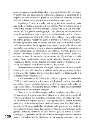 ColeçãoExplorandooEnsino
120
começa a contar uma história, observando o interesse dos ouvintes.
A partir daí, vai apresentando diferentes técnicas e enfatizando a
importância de conhecer o público, conversando antes de contar a
história e desenvolvendo outras atividades a partir desta.
A palavra “conto” é usada para designar uma narrativa curta
que pode ser feita oralmente ou por escrito. Narrar uma história é
revelar uma forma de ver o mundo. O conto de tradição oral atra-
vessou séculos, passando de geração para geração, servindo de ins-
piração a estudiosos para a escrita e publicação de contos infantis.
A característica básica do conto é a brevidade. Isso o diferencia
de outros gêneros narrativos, como o romance e a novela. Em geral,
o conto apresenta uma estrutura simples (situação inicial, desen-
volvimento e desenlace), apenas uma história ou problemática, um
só núcleo dramático e tem um número reduzido de personagens.
Essas personagens são humanas, encantadas, animais, plantas ou
objetos. Os contos podem ser maravilhosos, românticos, realistas,
existencialistas, de mistério, de aventura etc. Eles falam da vida
(amor, ódio, nascimento, medo, morte, doença, derrota, amizade,
vingança e tantos outros temas), explicam conflitos humanos e co-
locam indagações que dizem respeito a todos nós.
Os contos desempenham um papel importante na formação da
criança. Ao ouvir/ler contos, a criança consegue organizar melhor
o pensamento lógico, assim como desenvolver a imaginação e a
capacidade de concentração.
Além dos contos de fadas e de tradição popular, no acervo do
PNBE é possível encontrar inúmeras antologias de contos para todos
os gostos e sobre variados temas, escritos por autores de todas as
regiões do Brasil. Pela leitura desses contos o leitor pode encontrar
a si mesmo e viver muitas emoções.
São várias as atividades que podem ser desenvolvidas com o
gênero conto. A seguir sugerimos algumas, a título de exemplo. O
professor poderia, por exemplo, conversar com as crianças e pergun-
tar se conhecem alguma história. Em seguida, ler ou contar histórias
para elas, mostrando os livros onde estão escritas. Pela brevidade,
o conto facilita esse trabalho. A leitura pelo professor e a audição
pelos alunos podem ajudá-las a compreender as características deste
gênero. Antes de contar ou ler uma história para os alunos é interes-
sante que o professor avalie os conhecimentos prévios necessários
para o entendimento da história e, se for o caso, converse com os
 
