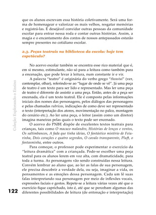 ColeçãoExplorandooEnsino
122
que os alunos escrevam essa história coletivamente. Será uma for-
ma de homenagear e valorizar os mais velhos, resgatar memórias
e registrá-las. É desejável convidar outras pessoas da comunidade
escolar para entrar nessa roda e contar outras histórias. Assim, a
magia e o encantamento dos contos de nossos antepassados estarão
sempre presentes no cotidiano escolar.
2.3. Peças teatrais na biblioteca da escola: hoje tem
espetáculo?
No acervo escolar também se encontra esse rico material que é,
em si mesmo, estimulante, não só para a leitura como também para
a encenação, que pode levar à leitura, num constante ir e vir.
A palavra “teatro” é originária do verbo grego “theastai” (ver,
contemplar, olhar), referindo-se ao “lugar de onde se vê”. Já uma peça
de teatro é um texto para ser lido e representado. Mas ler uma peça
de teatro é diferente de assistir a uma peça. Então, antes de a peça ser
encenada, ela é um texto teatral. Ele é composto pelas informações
iniciais dos nomes das personagens, pelos diálogos das personagens
e pelas chamadas rubricas, indicações de como deve ser representado
o texto (interpretação dos atores, movimentação no palco, montagem
do cenário etc.). Ao ler uma peça, o leitor (assim como um diretor)
imagina maneiras pelas quais o texto pode ser encenado.
O acervo do PNBE dispõe de excelentes textos teatrais para
crianças, tais como O macaco malandro, Histórias de lenços e ventos,
Os saltimbancos, A fada que tinha ideias, O fantástico mistério de Feiu-
rinha, Dois corações e quatro segredos, O cavalo transparente, Pluft, o
fantasminha, entre outros.
Para começar, o professor pode experimentar o exercício da
“leitura dramática” com a criançada. Pode-se escolher uma peça
teatral para os alunos lerem em voz alta, com dramaticidade, para
toda a turma. As personagens vão sendo construídas nessa leitura.
Convém lembrar ao aluno que, ao ler as falas de sua personagem,
ele precisa descobrir a verdade dela, ou seja, imaginar a vida, os
pensamentos e as emoções dessa personagem. Cada um lê suas
falas interpretando sua personagem por meio de inflexões vocais,
expressões faciais e gestos. Repete-se a leitura várias vezes até que o
exercício fique caprichado, isto é, até que se percebam algumas das
diferentes possibilidades de leitura (de entonação e interpretação)
 