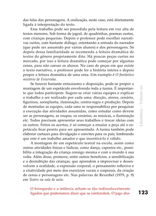 123
Literatura–Volume20
das falas das personagens. A oralização, neste caso, está diretamente
ligada à interpretação do texto.
Esse trabalho pode ser precedido pela leitura em voz alta de
textos menores. Sob forma de jogral, de quadrinhas, poemas curtos,
com crianças pequenas. Depois o professor pode escolher narrati-
vas curtas, com bastante diálogo, orientando a entrada do narrador
(que pode ser assumido por vários alunos) e dos personagens. Só
depois dessa familiaridade se recomenda a leitura dramática de
textos do gênero propriamente dito. Há poucas peças curtas no
mercado, por isso a leitura dramática pode começar por algumas
cenas, para não cansar os alunos. No caso de peças em que existe
o texto narrativo, o professor pode ler a história inteira e depois
propor a leitura dramática de uma cena. Um exemplo é O fantástico
mistério de Feiurinha.
Se houver bastante entusiasmo e disposição, pode-se propor a
montagem de um espetáculo envolvendo toda a turma. É importan-
te que todos participem. Sugere-se criar várias equipes e explicar
o trabalho a ser realizado por cada uma: direção, atores, cenário,
figurinos, sonoplastia, iluminação, contra-regra e produção. Depois
de montadas as equipes, cada uma se responsabiliza por pesquisar
a execução das atividades assumidas, como estudar como devem
ser as personagens, as roupas, os cenários, as músicas, a iluminação
etc. Todos precisam apresentar seus trabalhos e trocar ideias com
os outros. Feitos os acertos, é só começar a ensaiar a peça até o es-
petáculo ficar pronto para ser apresentado. A turma também pode
elaborar cartazes para divulgação e convites para os pais, lembrando
que este é um trabalho amador e que incentivá-lo é válido.
A montagem de um espetáculo teatral na escola, assim como
outras atividades físicas e lúdicas, como dança, capoeira etc., possi-
bilita a integração da criança consigo mesma e com o mundo à sua
volta. Além disso, promove, entre outros benefícios, a sensibilização
e a desinibição das crianças, que aprendem a improvisar e desen-
volvem a oralidade, a expressão corporal, o pensamento reflexivo e
a criatividade por meio dos exercícios vocais e corporais, da criação
de cenas e personagens etc. Nas palavras de Reverbel (1979, p. 9)
em Teatro na sala de aula:
O brinquedo e a infância acham-se tão indissoluvelmente
ligados que poderíamos dizer que se confundem. O jogo dra-
 