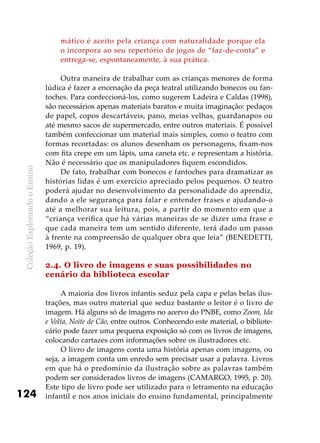 ColeçãoExplorandooEnsino
124
mático é aceito pela criança com naturalidade porque ela
o incorpora ao seu repertório de jogos de “faz-de-conta” e
entrega-se, espontaneamente, à sua prática.
Outra maneira de trabalhar com as crianças menores de forma
lúdica é fazer a encenação da peça teatral utilizando bonecos ou fan-
toches. Para confeccioná-los, como sugerem Ladeira e Caldas (1998),
são necessários apenas materiais baratos e muita imaginação: pedaços
de papel, copos descartáveis, pano, meias velhas, guardanapos ou
até mesmo sacos de supermercado, entre outros materiais. É possível
também confeccionar um material mais simples, como o teatro com
formas recortadas: os alunos desenham os personagens, fixam-nos
com fita crepe em um lápis, uma caneta etc. e representam a história.
Não é necessário que os manipuladores fiquem escondidos.
De fato, trabalhar com bonecos e fantoches para dramatizar as
histórias lidas é um exercício apreciado pelos pequenos. O teatro
poderá ajudar no desenvolvimento da personalidade do aprendiz,
dando a ele segurança para falar e entender frases e ajudando-o
até a melhorar sua leitura, pois, a partir do momento em que a
“criança verifica que há várias maneiras de se dizer uma frase e
que cada maneira tem um sentido diferente, terá dado um passo
à frente na compreensão de qualquer obra que leia” (BENEDETTI,
1969, p. 19).
2.4. O livro de imagens e suas possibilidades no
cenário da biblioteca escolar
A maioria dos livros infantis seduz pela capa e pelas belas ilus-
trações, mas outro material que seduz bastante o leitor é o livro de
imagem. Há alguns só de imagens no acervo do PNBE, como Zoom, Ida
e Volta, Noite de Cão, entre outros. Conhecendo este material, o bibliote-
cário pode fazer uma pequena exposição só com os livros de imagens,
colocando cartazes com informações sobre os ilustradores etc.
O livro de imagens conta uma história apenas com imagens, ou
seja, a imagem conta um enredo sem precisar usar a palavra. Livros
em que há o predomínio da ilustração sobre as palavras também
podem ser considerados livros de imagens (CAMARGO, 1995, p. 20).
Este tipo de livro pode ser utilizado para o letramento na educação
infantil e nos anos iniciais do ensino fundamental, principalmente
 