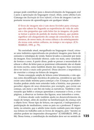125
Literatura–Volume20
porque pode contribuir para o desenvolvimento da linguagem oral
e para a apreciação da linguagem visual. Aliás, como afirma Luís
Camargo em Ilustração do livro infantil, o livro de imagem é um im-
portante recurso de aprendizagem em qualquer idade:
O livro de imagem não é um mero livrinho para crianças
que não sabem ler. Segundo as experiências de vida de cada
um e das perguntas que cada leitor faz às imagens, ele pode
se tornar o ponto de partida de muitas leituras, que podem
significar um alargamento do campo de consciência: de nós
mesmos, de nosso meio, de nossa cultura e do entrelaçamento
da nossa com outras culturas, no tempo e no espaço. (CA-
MARGO, 1995, p. 79).
Na sociedade atual, mergulhada na linguagem visual, criou-
se uma indústria especializada em produzir imagens para bens de
consumo e estratégias de venda. Somos levados a consumir por meio
da imagem. Essa sociedade oferece, cada vez mais, uma variedade
de formas e cores. A partir disso, pode-se pensar a necessidade de
educar o olhar do leitor para se posicionar criticamente não só diante
do texto escrito, como também diante das imagens. Esse exercício
deve ter início o mais cedo possível. Disso decorre a importância
de exercitar a criança na leitura de imagens.
Numa concepção ampla de leitura como letramento, e não ape-
nas como decodificação mecânica de palavras, considera-se que não
existe uma idade mínima para começar a ler. Crianças não alfabe-
tizadas podem ainda nem entender toda a história, mas passam a
perceber alguns de seus elementos; por exemplo, que existe um
começo, um meio e um fim em todas as narrativas. Também é inte-
ressante que bebês e crianças aprendam a manusear o livro, a virar
páginas, a observar as formas das figuras, seus tamanhos e cores.
A leitura desde cedo também ajuda no desenvolvimento da
noção de tempo, além de auxiliar na familiarização da criança com
o objeto livro. Nesse tipo de leitura, em especial, é indispensável a
participação de mediadores, como os pais ou o professor. É impor-
tante, no entanto, que o adulto tome muito cuidado para não impor
sua leitura no trabalho com os livros de imagens, pois “mesmo os
adultos podem ter impressões divergentes” (CAMARGO, 1995, p.
84). Dessa forma, a contribuição do mediador deve ser no sentido de
 