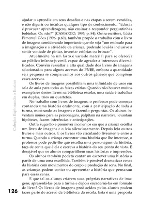 ColeçãoExplorandooEnsino
126
ajudar o aprendiz em seus desafios e nas etapas a serem vencidas,
e não digerir ou inculcar qualquer tipo de conhecimento. “Educar
é provocar aprendizagens, não ensinar a responder perguntinhas
bobinhas. Ou não?” (CAMARGO, 1995, p. 84). Outra escritora, Lúcia
Pimentel Góes (1996, p.60), também propõe o trabalho com o livro
de imagens considerando importante que ele seja “um estímulo para
a imaginação e a atividade da criança, podendo levá-la inclusive a
sentir vontade de pintar, inventar estórias ou brincar”.
Atualmente há um farto e variado material para se oferecer
ao público infanto-juvenil, capaz de agradar a interesses diversi-
ficados. Convém ressaltar a alta qualidade dos livros de imagens
selecionados para alguns acervos do PNBE, embora a quantidade
seja pequena se compararmos aos outros gêneros que compõem
esses acervos.
Os livros de imagens possibilitam uma infinidade de usos em
sala de aula para todas as faixas etárias. Quando não houver muitos
exemplares desses livros na biblioteca escolar, uma saída é trabalhar
em duplas, trios ou quartetos.
No trabalho com livros de imagens, o professor pode começar
contando uma história oralmente, com a participação de toda a
turma, mostrando as imagens e fazendo perguntas. Os alunos in-
ventam nomes para as personagens, palpitam na narrativa, levantam
hipóteses, fazem inferências e antecipações.
Outra sugestão é promover momentos em que a criança escolha
um livro de imagens e o leia silenciosamente. Depois leia outros
livros e mais outros. E os livros vão circulando livremente entre a
turma. Quando a criança encontrar uma história que lhe interesse, o
professor pode pedir-lhe que escolha uma personagem da história,
faça de conta que é ela e escreva a história do seu ponto de vista. É
desejável que os alunos compartilhem suas histórias e impressões.
Os alunos também podem contar ou escrever uma história a
partir de uma cena escolhida. Também é possível dramatizar cenas
da história com movimentos do corpo e produção de sons. No final,
as crianças podem contar ou apresentar a história que pensaram
para essas cenas.
E que tal os alunos criarem suas próprias narrativas de ima-
gens, apresentá-las para a turma e depois encaderná-las em formato
de livro? Os livros de imagens produzidos pelos alunos podem
fazer parte do acervo da biblioteca da escola. Esta é uma proposta
 