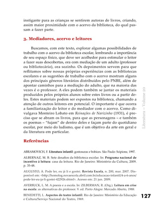 127
Literatura–Volume20
instigante para as crianças se sentirem autoras de livros, criando,
assim maior proximidade com o acervo da biblioteca, do qual pas-
sam a fazer parte.
3. Mediadores, acervo e leitores
Buscamos, com este texto, explorar algumas possibilidades de
trabalho com o acervo da biblioteca escolar, lembrando a importância
de seu espaço físico, que deve ser acolhedor para estimular o leitor
a fazer suas descobertas, ora com mediação de um adulto (professor
ou bibliotecário), ora sozinho. Os depoimentos servem para que
reflitamos sobre nossas próprias experiências com as bibliotecas
escolares e as sugestões de trabalho com o acervo mostram alguns
dos principais gêneros literários distribuídos pelo PNBE, além de
apontar caminhos para a mediação do adulto, que na maioria das
vezes é o professor. A eles podem também se juntar os materiais
produzidos pelos próprios alunos sobre estes livros ou a partir de-
les. Estes materiais podem ser expostos na biblioteca, chamando a
atenção de outros leitores em potencial. O importante é que ocorra
a familiarização do leitor e do mediador com o acervo. Como di-
vulgava Monteiro Lobato em Reinações de Narizinho (1931), é pre-
ciso que se abram os livros, para que as personagens – e também
os poemas – “fujam” de dentro deles e façam parte do quotidiano
escolar, por meio do ludismo, que é um objetivo da arte em geral e
da literatura em particular.
Referências
ABRAMOVICH, F. Literatura infantil: gostosuras e bobices. São Paulo: Scipione, 1997.
ALBERNAZ, M. B. Sete desafios da biblioteca escolar. In: Programa nacional de
incentivo à leitura: casa da leitura. Rio de Janeiro: Ministério da Cultura, 2009.
p. 35-48.
AUGUSTO, A. Pode ler, eu já li e gostei. Revista Escola, n. 200, mar. 2007. Dis-
ponível em: <http://homolog.novaescola.abril.com.br/educacao-infantil/4-a-6-anos/
pode-ler-eu-ja-li-gostei-422926.shtml>. Acesso em: 21 jun. 2009.
AVERBUCK, L. M. A poesia e a escola. In: ZILBERMAN, R. (Org.). Leitura em crise
na escola: as alternativas do professor. 9. ed. Porto Alegre: Mercado Aberto, 1988.
BENEDETTI, L. Aspectos do teatro infantil. Rio de Janeiro: Ministério da Educação
e Cultura/Serviço Nacional do Teatro, 1969.
 