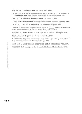 ColeçãoExplorandooEnsino
128
BORDINI, M. G. Poesia infantil. São Paulo: Ática, 1996.
CADEMARTORI, L. Jogo e iniciação literária. In: ZILBERMAN, R.; CADEMARTORI,
L. Literatura infantil: autoritarismo e emancipação. São Paulo: Ática, 1982.
CAMARGO, L. Ilustração do livro infantil. São Paulo: Lê, 1995.
GÓES, L. P. Olhar de descoberta. Ilustração de Eva Furnari. São Paulo: Mercuryo, 1996.
LADEIRA, I.; CALDAS, S. Fantoche & Cia. São Paulo: Scipione, 1998.
LAJOLO, M. Poesia: uma frágil vítima da escola. In: ______. Do mundo da leitura
para a leitura do mundo. 6. ed. São Paulo: Ática, 2002. p. 41-51.
REVERBEL, O. Teatro na sala de aula. 2 ed. Rio de Janeiro: J. Olympio, 1979.
ROCHA, R. Atrás da porta. São Paulo: Salamandra, 2000.
PLENARINHO. Disponível em: <http://www.plenarinho.gov.br/sala_leitura/a-turma-
do-plenarinho-recomenda>. Acesso em: 04 ago. 2009.
SILVA, M. B. C. Contar histórias, uma arte sem idade. 8. ed. São Paulo: Ática, 1998.
VYGOTSKY, L. A formação social da mente. São Paulo: Martins Fontes, 1998.
 