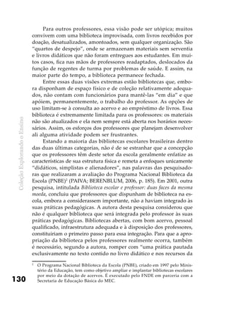 ColeçãoExplorandooEnsino
130
Para outros professores, essa visão pode ser utópica; muitos
convivem com uma biblioteca improvisada, com livros recebidos por
doação, desatualizados, amontoados, sem qualquer organização. São
“quartos de despejo”, onde se armazenam materiais sem serventia
e livros didáticos que não foram entregues aos estudantes. Em mui-
tos casos, fica nas mãos de professores readaptados, deslocados da
função de regentes de turma por problemas de saúde. E assim, na
maior parte do tempo, a biblioteca permanece fechada.
Entre essas duas visões extremas estão bibliotecas que, embo-
ra disponham de espaço físico e de coleção relativamente adequa-
dos, não contam com funcionários para mantê-las “em dia” e que
apóiem, permanentemente, o trabalho do professor. As opções de
uso limitam-se à consulta ao acervo e ao empréstimo de livros. Essa
biblioteca é extremamente limitada para os professores: os materiais
não são atualizados e ela nem sempre está aberta nos horários neces-
sários. Assim, os esforços dos professores que planejam desenvolver
ali alguma atividade podem ser frustrantes.
Estando a maioria das bibliotecas escolares brasileiras dentro
das duas últimas categorias, não é de se estranhar que a concepção
que os professores têm deste setor da escola geralmente enfatize as
características de sua estrutura física e remeta a enfoques unicamente
“didáticos, simplistas e alienadores”, nas palavras das pesquisado-
ras que realizaram a avaliação do Programa Nacional Biblioteca da
Escola (PNBE)2
(PAIVA; BERENBLUM, 2006, p. 185). Em 2001, outra
pesquisa, intitulada Biblioteca escolar e professor: duas faces da mesma
moeda, concluiu que professores que dispunham de biblioteca na es-
cola, embora a considerassem importante, não a haviam integrado às
suas práticas pedagógicas. A autora desta pesquisa considerou que
não é qualquer biblioteca que será integrada pelo professor às suas
práticas pedagógicas. Bibliotecas abertas, com bom acervo, pessoal
qualificado, infraestrutura adequada e à disposição dos professores,
constituiriam o primeiro passo para essa integração. Para que a apro-
priação da biblioteca pelos professores realmente ocorra, também
é necessário, segundo a autora, romper com “uma prática pautada
exclusivamente no texto contido no livro didático e nos recursos da
2
	 O Programa Nacional Biblioteca da Escola (PNBE), criado em 1997 pelo Minis-
tério da Educação, tem como objetivo ampliar e implantar bibliotecas escolares
por meio da dotação de acervos. É executado pelo FNDE em parceria com a
Secretaria de Educação Básica do MEC.
 
