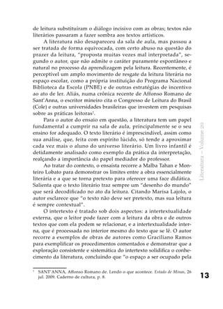 13
Literatura–Volume20
de leitura substituíram o diálogo incisivo com as obras; textos não
literários passaram a fazer sombra aos textos artísticos.
A literatura não desapareceu da sala de aula, mas passou a
ser tratada de forma equivocada, com certo abuso na questão do
prazer da leitura, “proposta muitas vezes mal interpretada”, se-
gundo o autor, que não admite o caráter puramente espontâneo e
natural no processo da aprendizagem pela leitura. Recentemente, é
perceptível um amplo movimento de resgate da leitura literária no
espaço escolar, como a própria instituição do Programa Nacional
Biblioteca da Escola (PNBE) e de outras estratégias de incentivo
ao ato de ler. Aliás, numa crônica recente de Affonso Romano de
Sant’Anna, o escritor mineiro cita o Congresso de Leitura do Brasil
(Cole) e outras universidades brasileiras que investem em pesquisas
sobre as práticas leitoras1
.
Para o autor do ensaio em questão, a literatura tem um papel
fundamental a cumprir na sala de aula, principalmente se o seu
ensino for adequado. O texto literário é imprescindível, assim como
sua análise, que, feita com espírito lúcido, só tende a aproximar
cada vez mais o aluno do universo literário. Um livro infantil é
detidamente analisado como exemplo da prática da interpretação,
realçando a importância do papel mediador do professor.
Ao tratar do contexto, o ensaísta recorre a Malba Tahan e Mon-
teiro Lobato para demonstrar os limites entre a obra essencialmente
literária e a que se torna pretexto para oferecer uma face didática.
Salienta que o texto literário traz sempre um “desenho do mundo”
que será decodificado no ato da leitura. Citando Marisa Lajolo, o
autor esclarece que “o texto não deve ser pretexto, mas sua leitura
é sempre contextual”.
O intertexto é tratado sob dois aspectos: a intertextualidade
externa, que o leitor pode fazer com a leitura da obra e de outros
textos que com ela podem se relacionar, e a intertextualidade inter-
na, que é processada no interior mesmo do texto que se lê. O autor
recorre a exemplos de obras de autores como Graciliano Ramos
para exemplificar os procedimentos comentados e demonstrar que a
exploração consistente e sistemática do intertexto solidifica o conhe-
cimento da literatura, concluindo que “o espaço a ser ocupado pela
1	
SANT’ANNA, Affonso Romano de. Lendo o que acontece. Estado de Minas, 26
jul. 2009. Caderno de cultura, p. 8.
 