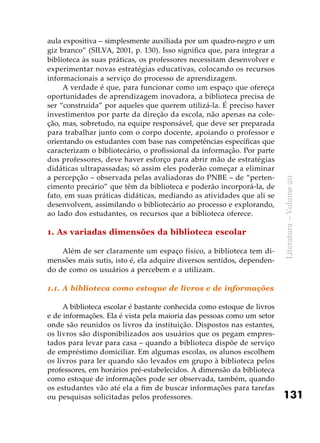 131
Literatura–Volume20
aula expositiva – simplesmente auxiliada por um quadro-negro e um
giz branco” (SILVA, 2001, p. 130). Isso significa que, para integrar a
biblioteca às suas práticas, os professores necessitam desenvolver e
experimentar novas estratégias educativas, colocando os recursos
informacionais a serviço do processo de aprendizagem.
A verdade é que, para funcionar como um espaço que ofereça
oportunidades de aprendizagem inovadora, a biblioteca precisa de
ser “construída” por aqueles que querem utilizá-la. É preciso haver
investimentos por parte da direção da escola, não apenas na cole-
ção, mas, sobretudo, na equipe responsável, que deve ser preparada
para trabalhar junto com o corpo docente, apoiando o professor e
orientando os estudantes com base nas competências específicas que
caracterizam o bibliotecário, o profissional da informação. Por parte
dos professores, deve haver esforço para abrir mão de estratégias
didáticas ultrapassadas; só assim eles poderão começar a eliminar
a percepção – observada pelas avaliadoras do PNBE – de “perten-
cimento precário” que têm da biblioteca e poderão incorporá-la, de
fato, em suas práticas didáticas, mediando as atividades que ali se
desenvolvem, assimilando o bibliotecário ao processo e explorando,
ao lado dos estudantes, os recursos que a biblioteca oferece.
1. As variadas dimensões da biblioteca escolar
Além de ser claramente um espaço físico, a biblioteca tem di-
mensões mais sutis, isto é, ela adquire diversos sentidos, dependen-
do de como os usuários a percebem e a utilizam.
1.1. A biblioteca como estoque de livros e de informações
A biblioteca escolar é bastante conhecida como estoque de livros
e de informações. Ela é vista pela maioria das pessoas como um setor
onde são reunidos os livros da instituição. Dispostos nas estantes,
os livros são disponibilizados aos usuários que os pegam empres-
tados para levar para casa – quando a biblioteca dispõe de serviço
de empréstimo domiciliar. Em algumas escolas, os alunos escolhem
os livros para ler quando são levados em grupo à biblioteca pelos
professores, em horários pré-estabelecidos. A dimensão da biblioteca
como estoque de informações pode ser observada, também, quando
os estudantes vão até ela a fim de buscar informações para tarefas
ou pesquisas solicitadas pelos professores.
 