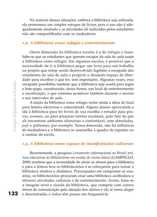 ColeçãoExplorandooEnsino
132
Na maioria dessas situações, embora a biblioteca seja utilizada,
ela permanece um simples estoque de livros, pois o uso não é ade-
quadamente mediado e as atividades ali realizadas pelos estudantes
não são compartilhadas com os mediadores.
1.2. A biblioteca como refúgio e entretenimento
Outra dimensão da biblioteca escolar é a de refúgio e lazer.
Sabe-se que os estudantes que querem escapar da sala de aula usam
a biblioteca como refúgio. Em algumas escolas, é possível que a
necessidade de ir à biblioteca pegar um livro para um trabalho
ou projeto que esteja sendo desenvolvido legitime a escapada dos
estudantes da sala de aula e propicie o desejado espaço de liber-
dade para escolher o que ler, sem imposições. Algumas vezes, essa
escapada possibilita também que a biblioteca seja usada para jogos
e bate-papo, constituindo, dessa forma, um local de entretenimento
e socialização, o que costuma acontecer também durante o recreio
e nos intervalos de aula.
A noção da biblioteca como refúgio inclui ainda a ideia de local
para leitura silenciosa e concentrada. Alguns alunos aproveitam a
ida à biblioteca para ler livros de sua escolha e estudar para pro-
vas, exames, ou para preparar tarefas escolares, pelo fato de que
ali encontram ambiente silencioso e confortável, com almofadas,
pufs e poltronas, por exemplo. Nessa dimensão, não há influência
de mediadores e a biblioteca se assemelha à quadra de esportes ou
à cantina da escola.
1.3. A biblioteca como espaço de manifestações culturais
Recentemente, a pesquisa Letramento informacional no Brasil: prá-
ticas educativas de bibliotecários em escolas de ensino básico (CAMPELLO,
2009) mostrou que a necessidade de atrair os alunos para a biblioteca
e para a leitura leva os bibliotecários a se esforçarem para tornar a
biblioteca atrativa e dinâmica. Preocupados em conquistar os usu-
ários, os bibliotecários procuram criar uma biblioteca acolhedora e
oferecer atividades culturais e de entretenimento. Assim, bane-se
a imagem séria e sisuda da biblioteca, que compete com outros
meios de comunicação pela atenção dos alunos e ela se torna alegre
e descontraída, e todos têm prazer em frequentá-la.
 