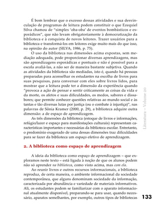 133
Literatura–Volume20
É bom lembrar que o excesso dessas atividades e sua desvin-
culação de programas de leitura podem constituir o que Ezequiel
Silva chamou de “simples ‘oba-oba’ de eventos bombásticos e es-
porádicos”, que não levam obrigatoriamente à democratização da
biblioteca e à conquista de novos leitores. Trazer usuários para a
biblioteca e transformá-los em leitores exige muito mais do que isso,
na opinião do autor (SILVA, 1986, p. 75).
O uso da biblioteca nas dimensões acima expostas, sem me-
diação adequada, pode proporcionar diversas aprendizagens, mas
são aprendizagens esporádicas e pontuais e não é possível para a
escola avaliá-las, a não ser de maneira bastante subjetiva. Quando
as atividades da biblioteca são mediadas, isto é, quando há pessoas
preparadas para aconselhar os estudantes na escolha de livros para
suas pesquisas, para conversar com eles sobre livros lidos, para
mostrar que a leitura pode ter a dimensão da experiência quando
“provoca a ação de pensar e sentir criticamente as coisas da vida e
da morte, os afetos e suas dificuldades, os medos, sabores e dissa-
bores; que permite conhecer questões relativas ao mundo social e às
tantas e tão diversas lutas por justiça (ou o combate à injustiça)”, nas
palavras de Sônia Kramer (2000, p. 29), a biblioteca adquire outra
dimensão: a de espaço de aprendizagem.
As três dimensões da biblioteca (estoque de livros e informações,
refúgio/lazer e espaço para manifestações culturais) representam ca-
racterísticas importantes e necessárias da biblioteca escolar. Entretanto,
o predomínio exagerado de uma dessas dimensões traz dificuldades
para se fazer da biblioteca um espaço efetivo de aprendizagem.
2. A biblioteca como espaço de aprendizagem
A ideia da biblioteca como espaço de aprendizagem – que ex-
ploramos neste texto – está ligada à noção de que os alunos podem
não só aprender na biblioteca, como visto acima, mas com ela.
Ao reunir livros e outros recursos informacionais, a biblioteca
reproduz, de certa maneira, o ambiente informacional da sociedade
contemporânea, que alguns denominam sociedade da informação,
caracterizada por abundância e variedade de materiais informativos.
Ali, os estudantes podem se familiarizar com o aparato informacio-
nal atualmente disponível, preparando-se para usar, quando neces-
sário, aparatos semelhantes, por exemplo, outros tipos de bibliotecas
 