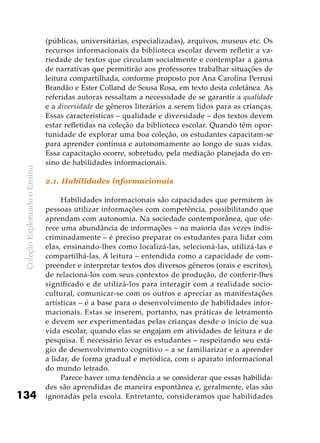 ColeçãoExplorandooEnsino
134
(públicas, universitárias, especializadas), arquivos, museus etc. Os
recursos informacionais da biblioteca escolar devem refletir a va-
riedade de textos que circulam socialmente e contemplar a gama
de narrativas que permitirão aos professores trabalhar situações de
leitura compartilhada, conforme proposto por Ana Carolina Perrusi
Brandão e Ester Colland de Sousa Rosa, em texto desta coletânea. As
referidas autoras ressaltam a necessidade de se garantir a qualidade
e a diversidade de gêneros literários a serem lidos para as crianças.
Essas características – qualidade e diversidade – dos textos devem
estar refletidas na coleção da biblioteca escolar. Quando têm opor-
tunidade de explorar uma boa coleção, os estudantes capacitam-se
para aprender contínua e autonomamente ao longo de suas vidas.
Essa capacitação ocorre, sobretudo, pela mediação planejada do en-
sino de habilidades informacionais.
2.1. Habilidades informacionais
Habilidades informacionais são capacidades que permitem às
pessoas utilizar informações com competência, possibilitando que
aprendam com autonomia. Na sociedade contemporânea, que ofe-
rece uma abundância de informações – na maioria das vezes indis-
criminadamente – é preciso preparar os estudantes para lidar com
elas, ensinando-lhes como localizá-las, selecioná-las, utilizá-las e
compartilhá-las. A leitura – entendida como a capacidade de com-
preender e interpretar textos dos diversos gêneros (orais e escritos),
de relacioná-los com seus contextos de produção, de conferir-lhes
significado e de utilizá-los para interagir com a realidade socio-
cultural, comunicar-se com os outros e apreciar as manifestações
artísticas – é a base para o desenvolvimento de habilidades infor-
macionais. Estas se inserem, portanto, nas práticas de letramento
e devem ser experimentadas pelas crianças desde o início de sua
vida escolar, quando elas se engajam em atividades de leitura e de
pesquisa. É necessário levar os estudantes – respeitando seu está-
gio de desenvolvimento cognitivo – a se familiarizar e a aprender
a lidar, de forma gradual e metódica, com o aparato informacional
do mundo letrado.
Parece haver uma tendência a se considerar que essas habilida-
des são aprendidas de maneira espontânea e, geralmente, elas são
ignoradas pela escola. Entretanto, consideramos que habilidades
 