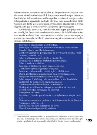 135
Literatura–Volume20
informacionais devem ser ensinadas ao longo da escolarização, des-
de a fase de educação infantil. É importante ressaltar que dentre as
habilidades informacionais estão aquelas relativas à compreensão,
interpretação e apreciação do texto literário, pois, como lembra Rildo
Cosson, em texto desta coletânea, precisamos abandonar a crença
ingênua de que a leitura literária dispensa aprendizagem.
A biblioteca escolar é, sem dúvida, um lugar que pode ofere-
cer condições favoráveis ao desenvolvimento de habilidades infor-
macionais, embora isso possa ocorrer também em outros espaços
escolares e fora da escola. O quadro a seguir apresenta exemplos
dessas habilidades3
.
Entender a organização da biblioteca.
Saber que na biblioteca existem vários tipos de materiais.
Escolher livros que lhe interessem.
Conhecer elementos perigráficos do livro (capa, orelha, folha
de rosto, sumário etc.).
Saber a diferença entre ficção e não ficção.
Localizar os diferentes materiais na biblioteca.
Saber a ordem alfabética.
Entender a biblioteca como espaço coletivo.
Conhecer e apreciar gêneros literários.
Entender o sistema de classificação da biblioteca.
Ouvir atentamente uma história ou apresentação oral.
Pesquisar fontes eletrônicas de informação.
Saber o que é a bibliografia de um livro e sua finalidade.
Participar de discussões, seguindo regras.
Conhecer os diferentes livros de referência.
Distinguir as diferentes categorias de sites na internet.
Reconhecer sites confiáveis na internet.
Interpretar um texto.
Recordar, resumir, parafrasear e complementar o que ouve
e lê.
Usar os instrumentos de busca de informação da biblioteca
(catálogos, índices etc.).
Familiarizar-se com diferentes autores.
Usar diferentes tipos de dicionários.
3
	 Esses exemplos foram retirados do livro Como usar a biblioteca na escola, que cons-
titui uma metodologia para ensino de habilidades informacionais, de forma pla-
nejada e gradual, desde a educação infantil até o fim do ensino fundamental.
 