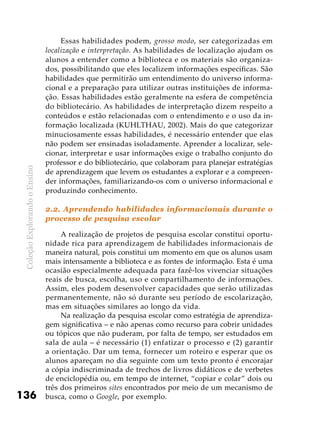 ColeçãoExplorandooEnsino
136
Essas habilidades podem, grosso modo, ser categorizadas em
localização e interpretação. As habilidades de localização ajudam os
alunos a entender como a biblioteca e os materiais são organiza-
dos, possibilitando que eles localizem informações específicas. São
habilidades que permitirão um entendimento do universo informa-
cional e a preparação para utilizar outras instituições de informa-
ção. Essas habilidades estão geralmente na esfera de competência
do bibliotecário. As habilidades de interpretação dizem respeito a
conteúdos e estão relacionadas com o entendimento e o uso da in-
formação localizada (KUHLTHAU, 2002). Mais do que categorizar
minuciosamente essas habilidades, é necessário entender que elas
não podem ser ensinadas isoladamente. Aprender a localizar, sele-
cionar, interpretar e usar informações exige o trabalho conjunto do
professor e do bibliotecário, que colaboram para planejar estratégias
de aprendizagem que levem os estudantes a explorar e a compreen-
der informações, familiarizando-os com o universo informacional e
produzindo conhecimento.
2.2. Aprendendo habilidades informacionais durante o
processo de pesquisa escolar
A realização de projetos de pesquisa escolar constitui oportu-
nidade rica para aprendizagem de habilidades informacionais de
maneira natural, pois constitui um momento em que os alunos usam
mais intensamente a biblioteca e as fontes de informação. Esta é uma
ocasião especialmente adequada para fazê-los vivenciar situações
reais de busca, escolha, uso e compartilhamento de informações.
Assim, eles podem desenvolver capacidades que serão utilizadas
permanentemente, não só durante seu período de escolarização,
mas em situações similares ao longo da vida.
Na realização da pesquisa escolar como estratégia de aprendiza-
gem significativa – e não apenas como recurso para cobrir unidades
ou tópicos que não puderam, por falta de tempo, ser estudados em
sala de aula – é necessário (1) enfatizar o processo e (2) garantir
a orientação. Dar um tema, fornecer um roteiro e esperar que os
alunos apareçam no dia seguinte com um texto pronto é encorajar
a cópia indiscriminada de trechos de livros didáticos e de verbetes
de enciclopédia ou, em tempo de internet, “copiar e colar” dois ou
três dos primeiros sites encontrados por meio de um mecanismo de
busca, como o Google, por exemplo.
 