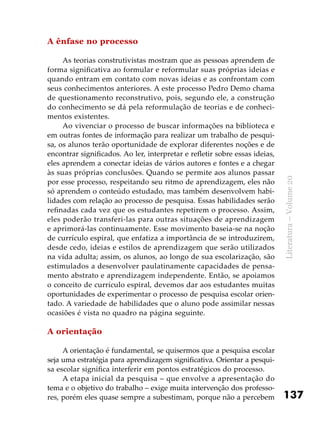 137
Literatura–Volume20
A ênfase no processo
As teorias construtivistas mostram que as pessoas aprendem de
forma significativa ao formular e reformular suas próprias ideias e
quando entram em contato com novas ideias e as confrontam com
seus conhecimentos anteriores. A este processo Pedro Demo chama
de questionamento reconstrutivo, pois, segundo ele, a construção
do conhecimento se dá pela reformulação de teorias e de conheci-
mentos existentes.
Ao vivenciar o processo de buscar informações na biblioteca e
em outras fontes de informação para realizar um trabalho de pesqui-
sa, os alunos terão oportunidade de explorar diferentes noções e de
encontrar significados. Ao ler, interpretar e refletir sobre essas ideias,
eles aprendem a conectar ideias de vários autores e fontes e a chegar
às suas próprias conclusões. Quando se permite aos alunos passar
por esse processo, respeitando seu ritmo de aprendizagem, eles não
só aprendem o conteúdo estudado, mas também desenvolvem habi-
lidades com relação ao processo de pesquisa. Essas habilidades serão
refinadas cada vez que os estudantes repetirem o processo. Assim,
eles poderão transferi-las para outras situações de aprendizagem
e aprimorá-las continuamente. Esse movimento baseia-se na noção
de currículo espiral, que enfatiza a importância de se introduzirem,
desde cedo, ideias e estilos de aprendizagem que serão utilizados
na vida adulta; assim, os alunos, ao longo de sua escolarização, são
estimulados a desenvolver paulatinamente capacidades de pensa-
mento abstrato e aprendizagem independente. Então, se apoiamos
o conceito de currículo espiral, devemos dar aos estudantes muitas
oportunidades de experimentar o processo de pesquisa escolar orien-
tado. A variedade de habilidades que o aluno pode assimilar nessas
ocasiões é vista no quadro na página seguinte.
A orientação
A orientação é fundamental, se quisermos que a pesquisa escolar
seja uma estratégia para aprendizagem significativa. Orientar a pesqui-
sa escolar significa interferir em pontos estratégicos do processo.
A etapa inicial da pesquisa – que envolve a apresentação do
tema e o objetivo do trabalho – exige muita intervenção dos professo-
res, porém eles quase sempre a subestimam, porque não a percebem
 