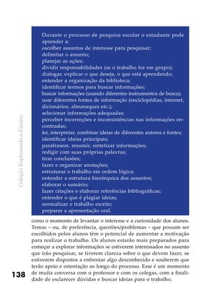 ColeçãoExplorandooEnsino
138
Durante o processo de pesquisa escolar o estudante pode
aprender a:
escolher assuntos de interesse para pesquisar;
delimitar o assunto;
planejar as ações;
dividir responsabilidades (se o trabalho for em grupo);
dialogar, explicar o que deseja, o que está aprendendo;
entender a organização da biblioteca;
identificar termos para buscar informações;
buscar informações (usando diferentes instrumentos de busca);
usar diferentes fontes de informação (enciclopédias, internet,
dicionários, almanaques etc.);
selecionar informações adequadas;
perceber incorreções e inconsistências nas informações en-
contradas;
ler, interpretar, combinar ideias de diferentes autores e fontes;
identificar ideias principais;
parafrasear, resumir, sintetizar informações;
redigir com suas próprias palavras;
tirar conclusões;
fazer e organizar anotações;
estruturar o trabalho em ordem lógica;
entender a estrutura hierárquica dos assuntos;
elaborar o sumário;
fazer citações e elaborar referências bibliográficas;
entender o que é plagiar ideias;
normalizar o trabalho escrito;
preparar a apresentação oral.
como o momento de levantar o interesse e a curiosidade dos alunos.
Temas – ou, de preferência, questões/problemas – que possam ser
escolhidos pelos alunos têm o potencial de aumentar a motivação
para realizar o trabalho. Os alunos estarão mais preparados para
começar a explorar informações se estiverem interessados no assunto
que irão pesquisar, se tiverem clareza sobre o que devem fazer, se
estiverem dispostos a enfrentar algo desconhecido e souberem que
terão apoio e orientação ao longo do processo. Esse é um momento
de muita conversa com o professor e com os colegas, com a finali-
dade de esclarecer dúvidas e buscar ideias para o trabalho.
 