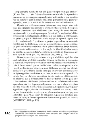 ColeçãoExplorandooEnsino
140
– simplesmente auxiliada por um quadro negro e um giz branco”
(SILVA, 2001, p. 130). Dá aos alunos oportunidade de aprender a
pensar, de se preparar para aprender com autonomia, o que significa
não só aprender com independência mas, principalmente, gostar de
aprender, apreciar a aventura de reconstruir seu conhecimento.
Quanto aos professores, ao se esforçarem para romper com prá-
ticas pedagógicas tradicionais (o que não é feito de uma hora para
outra) e passarem a usar a biblioteca como espaço de aprendizagem,
estarão dando o primeiro passo para “construir” a verdadeira biblio-
teca escolar. Ao integrarem a biblioteca à sua prática e entenderem,
na prática, o que é a biblioteca como espaço de aprendizagem, eles
terão condições de “considerar a potência geradora de conheci-
mentos que é a biblioteca, fonte de desenvolvimento da autonomia
de pensamento e de criatividade e, principalmente, fazer dela um
instrumento indispensável na formação da identidade dos atores
da escola e da comunidade”, conforme proposto no documento de
avaliação do PNBE (PAIVA; BERENBLUM, 2006, p. 185).
Nessa perspectiva, entende-se por que a biblioteca pública não
pode substituir a biblioteca escolar. Sendo a mediação e a orientação
o ponto-chave para o desenvolvimento de habilidades informacio-
nais, é fundamental que os mediadores conheçam de perto os alu-
nos. A mediação que ocorre em uma biblioteca pública que atende
estudantes geralmente ocorre sem que se leve em consideração o
estágio cognitivo do aluno e suas características como aprendiz. O
estudo Processo educativo na mediação da informação em biblioteca públi-
ca4
mostrou que o atendimento era feito de forma rápida, para que
o funcionário da biblioteca pudesse atender ao próximo usuário que
aguardava sua vez. A pesquisadora observou que o aluno recebia o
que lhe era dado e copiava mecanicamente. Segundo ela, pesquisar
significava copiar, o mais rapidamente possível, um trecho curto,
de um livro didático – entregue ao aluno exatamente nas páginas
indicadas – para “ficar livre” da obrigação. A pesquisa concluiu que,
nessa situação, o aluno é apenas um consumidor passivo da cultura
(MARTUCCI, 1997, p. 186).
4
	 Esta pesquisa investigou o processo de busca e uso de informações por alunos
dos ensinos fundamental e médio que iam à biblioteca para cumprir tarefas de
pesquisa solicitadas por seus professores.
 