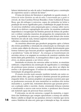 ColeçãoExplorandooEnsino
14
leitura intertextual na sala de aula é fundamental para a construção
do repertório social e cultural do leitor”.
O tema da leitura de literatura é ampliado no quarto ensaio, A
leitura de textos literários na sala de aula: é conversando que a gente se
entende, de Ana Carolina Perrusi Brandão e Ester Calland de Sousa
Rosa, que dá enfoque à conversa, capaz de estimular no leitor a
produção de novos significados para a redefinição do papel do texto.
A conversa estabelece uma preparação para a criança saber ouvir,
antes de se efetivar a apropriação da escrita. As ensaístas conferem
importância à recuperação da história pessoal de leitura do profes-
sor e exibem variadas maneiras de perguntas de compreensão do
texto. A qualidade da conversa, propiciada pela leitura dos textos
literários em sala de aula, fornece aspectos essenciais que processam
reflexões e alastram descobertas.
As ensaístas observam que produzir perguntas após a leitura
dos textos possibilita a retomada da comunicação na interação com
o texto como objeto do discurso, o que contribui decisivamente para
formar leitores que buscam produzir significados nas divertidas
e produtivas “rodas de leitura”. As crianças se transformam em
ouvintes ativos e se engajam na aventura de construir sentidos dos
textos lidos pela professora. A consequência disso é que, de ouvintes
ativos, os alunos passem a ser leitores ativos.
Insistindo na técnica da conversa sobre os textos, as ensaístas
ratificam a importância da construção de significados e a estratégia
do professor para ensinar a compreensão, que deve ser objeto de
ensino e de aprendizagem. O ensino da compreensão consiste na
formulação de perguntas precisas.
O ensaio resvala num assunto também tratado em outro ca-
pítulo desta obra, que diz respeito à história pessoal do professor
enquanto leitor. As autoras propõem um pequeno exercício para que
os professores escavem de suas memórias os resíduos dos textos
marcantes e, a partir daí, remontem discursos que possam provo-
car a sedução sobre o ouvinte. Assim, retomando leituras remotas
e atualizando o acervo com novos textos, o professor deve buscar
um material capaz de provocar boas conversas.
É relevante, no ato da conversa, o papel da memória, o reper-
tório das lembranças que sempre aproximam a criança do adulto.
Basta o adulto se despir de seu patamar, reviver o menino que ouvia
casos e histórias de uma avó, para que a interação se faça. As autoras
 