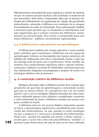 ColeçãoExplorandooEnsino
142
biblioteconomia está preparado para organizar a coleção de maneira
tal que os usuários possam localizar com facilidade os materiais de
que necessitam. Além disso, é importante saber que as técnicas uti-
lizadas por bibliotecários na organização da coleção são geralmente
padronizadas, colocando a biblioteca em condições de se integrar
eventualmente em redes de informação. Essa padronização também
é necessária para permitir que os estudantes se familiarizem com
uma organização que é comum à maioria das bibliotecas. Assim,
durante sua escolarização, eles estarão se preparando para usar
outras bibliotecas – públicas, universitárias, especializadas.
3.3. O bibliotecário como parceiro na aprendizagem
O bibliotecário também tem função educativa e nesse sentido
pode contribuir para transformar a biblioteca em um espaço de
aprendizagem. Embora, no desempenho das funções anteriores, ele
trabalhe em colaboração com toda a comunidade escolar, é aqui que
ele interage mais de perto com os professores. Nesse sentido, ele
mobiliza seus conhecimentos específicos sobre o aparato informa-
cional para colaborar no ensino de habilidades informacionais que
são, idealmente, integradas aos programas e projetos da escola e às
estratégias didáticas dos professores.
4. A construção coletiva da biblioteca escolar
Qualquer discussão sobre a biblioteca escolar deve começar pela
perspectiva de qual tipo de aprendizagem a comunidade escolar
quer que os alunos tenham. Se a perspectiva for a de um ensino
passivo, com o uso de estratégias didáticas baseadas em aulas expo-
sitivas, utilizando apenas o livro didático e considerando o professor
o único informante da classe, a biblioteca constitui um recurso com
pouco sentido na escola.
A biblioteca torna-se um recurso didático importante quando
se busca a aprendizagem significativa, possibilitada pela recons-
trução dos conhecimentos, ou seja, quando se usam estratégias
em que a pesquisa é o meio para a produção de conhecimentos.
Nesse caso − quando há empenho em ensinar o aluno a pensar −,
mesmo que a escola não conte com uma biblioteca “modelo”, o
professor pode desenvolver, em sala de aula ou em outro ambiente
 
