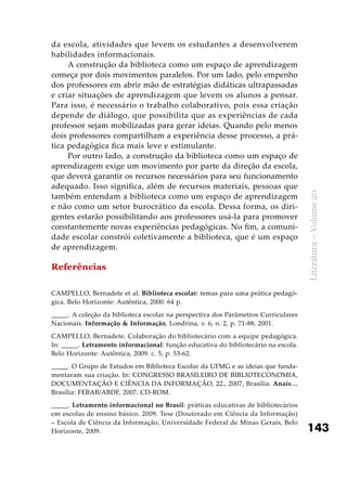 143
Literatura–Volume20
da escola, atividades que levem os estudantes a desenvolverem
habilidades informacionais.
A construção da biblioteca como um espaço de aprendizagem
começa por dois movimentos paralelos. Por um lado, pelo empenho
dos professores em abrir mão de estratégias didáticas ultrapassadas
e criar situações de aprendizagem que levem os alunos a pensar.
Para isso, é necessário o trabalho colaborativo, pois essa criação
depende de diálogo, que possibilita que as experiências de cada
professor sejam mobilizadas para gerar ideias. Quando pelo menos
dois professores compartilham a experiência desse processo, a prá-
tica pedagógica fica mais leve e estimulante.
Por outro lado, a construção da biblioteca como um espaço de
aprendizagem exige um movimento por parte da direção da escola,
que deverá garantir os recursos necessários para seu funcionamento
adequado. Isso significa, além de recursos materiais, pessoas que
também entendam a biblioteca como um espaço de aprendizagem
e não como um setor burocrático da escola. Dessa forma, os diri-
gentes estarão possibilitando aos professores usá-la para promover
constantemente novas experiências pedagógicas. No fim, a comuni-
dade escolar constrói coletivamente a biblioteca, que é um espaço
de aprendizagem.
Referências
CAMPELLO, Bernadete et al. Biblioteca escolar: temas para uma prática pedagó-
gica. Belo Horizonte: Autêntica, 2000. 64 p.
_____. A coleção da biblioteca escolar na perspectiva dos Parâmetros Curriculares
Nacionais. Informação & Informação, Londrina, v. 6, n. 2, p. 71-88, 2001.
CAMPELLO, Bernadete. Colaboração do bibliotecário com a equipe pedagógica.
In: _____. Letramento informacional: função educativa do bibliotecário na escola.
Belo Horizonte: Autêntica, 2009. c. 5, p. 53-62.
_____. O Grupo de Estudos em Biblioteca Escolar da UFMG e as ideias que funda-
mentaram sua criação. In: CONGRESSO BRASILEIRO DE BIBLIOTECONOMIA,
DOCUMENTAÇÃO E CIÊNCIA DA INFORMAÇÃO, 22., 2007, Brasília. Anais…
Brasília: FEBAB/ABDF, 2007. CD-ROM.
_____. Letramento informacional no Brasil: práticas educativas de bibliotecários
em escolas de ensino básico. 2009. Tese (Doutorado em Ciência da Informação)
– Escola de Ciência da Informação, Universidade Federal de Minas Gerais, Belo
Horizonte, 2009.
 