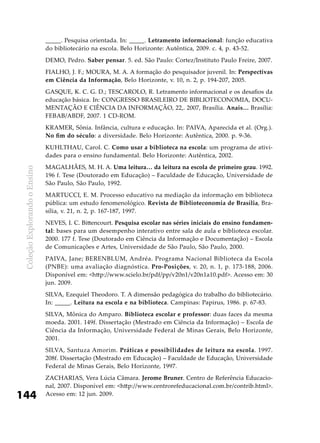 ColeçãoExplorandooEnsino
144
_____. Pesquisa orientada. In: _____. Letramento informacional: função educativa
do bibliotecário na escola. Belo Horizonte: Autêntica, 2009. c. 4, p. 43-52.
DEMO, Pedro. Saber pensar. 5. ed. São Paulo: Cortez/Instituto Paulo Freire, 2007.
FIALHO, J. F.; MOURA, M. A. A formação do pesquisador juvenil. In: Perspectivas
em Ciência da Informação, Belo Horizonte, v. 10, n. 2, p. 194-207, 2005.
GASQUE, K. C. G. D.; TESCAROLO, R. Letramento informacional e os desafios da
educação básica. In: CONGRESSO BRASILEIRO DE BIBLIOTECONOMIA, DOCU-
MENTAÇÃO E CIÊNCIA DA INFORMAÇÃO, 22,. 2007, Brasília. Anais… Brasília:
FEBAB/ABDF, 2007. 1 CD-ROM.
KRAMER, Sônia. Infância, cultura e educação. In: PAIVA, Aparecida et al. (Org.).
No fim do século: a diversidade. Belo Horizonte: Autêntica, 2000. p. 9-36.
KUHLTHAU, Carol. C. Como usar a biblioteca na escola: um programa de ativi-
dades para o ensino fundamental. Belo Horizonte: Autêntica, 2002.
MAGALHÃES, M. H. A. Uma leitura… da leitura na escola de primeiro grau. 1992.
196 f. Tese (Doutorado em Educação) – Faculdade de Educação, Universidade de
São Paulo, São Paulo, 1992.
MARTUCCI, E. M. Processo educativo na mediação da informação em biblioteca
pública: um estudo fenomenológico. Revista de Biblioteconomia de Brasília, Bra-
sília, v. 21, n. 2, p. 167-187, 1997.
NEVES, I. C. Bittencourt. Pesquisa escolar nas séries iniciais do ensino fundamen-
tal: bases para um desempenho interativo entre sala de aula e biblioteca escolar.
2000. 177 f. Tese (Doutorado em Ciência da Informação e Documentação) – Escola
de Comunicações e Artes, Universidade de São Paulo, São Paulo, 2000.
PAIVA, Jane; BERENBLUM, Andréa. Programa Nacional Biblioteca da Escola
(PNBE): uma avaliação diagnóstica. Pro-Posições, v. 20, n. 1, p. 173-188, 2006.
Disponível em: <http://www.scielo.br/pdf/pp/v20n1/v20n1a10.pdf>. Acesso em: 30
jun. 2009.
SILVA, Ezequiel Theodoro. T. A dimensão pedagógica do trabalho do bibliotecário.
In: _____. Leitura na escola e na biblioteca. Campinas: Papirus, 1986. p. 67-83.
SILVA, Mônica do Amparo. Biblioteca escolar e professor: duas faces da mesma
moeda. 2001. 149f. Dissertação (Mestrado em Ciência da Informação) – Escola de
Ciência da Informação, Universidade Federal de Minas Gerais, Belo Horizonte,
2001.
SILVA, Santuza Amorim. Práticas e possibilidades de leitura na escola. 1997.
208f. Dissertação (Mestrado em Educação) – Faculdade de Educação, Universidade
Federal de Minas Gerais, Belo Horizonte, 1997.
ZACHARIAS, Vera Lúcia Câmara. Jerome Bruner. Centro de Referência Educacio-
nal, 2007. Disponível em: <http://www.centrorefeducacional.com.br/contrib.html>.
Acesso em: 12 jun. 2009.
 