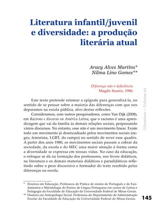145
Literatura–Volume20
Diferença não é deficiência.
Magda Soares, 1986.
Este texto pretende retomar a epígrafe para generalizá-la, no
sentido de se pensar sobre a maioria das diferenças com que nos
deparamos na escola pública, alvo destas reflexões.
Consideramos, com outros pesquisadores, como Van Dijk (2008),
em Racismo e discurso na América Latina, que o racismo é uma apren-
dizagem que vai da família às demais relações sociais, perpassando
vários discursos. No entanto, esse não é um movimento linear. Existe
todo um movimento já desencadeado pelos movimentos sociais (ne-
gro, feminista, LGBT, do campo) no sentido de rever esse quadro.
A partir dos anos 1980, os movimentos sociais passam a cobrar da
sociedade, da escola e do MEC uma maior atenção à forma como
a diversidade se expressa em nossas vidas. No caso da educação,
o enfoque se dá na formação dos professores, nos livros didáticos,
na literatura e os demais materiais didáticos e paradidáticos refle-
tindo sobre o peso discursivo e formador do trato recebido pelas
diferenças na escola.
Literatura infantil/juvenil
e diversidade: a produção
literária atual
Aracy Alves Martins*
Nilma Lino Gomes**
*	 Doutora em Educação. Professora de Prática de ensino de Português e de Fun-
damentos e Metodologia do Ensino de Língua Portuguesa em cursos de Letras e
Pedagogia da Faculdade de Educação da Universidade Federal de Minas Gerais.
**	 Doutora em Antropologia Social. Professora do Departamento de Administração
Escolar da Faculdade de Educação da Universidade Federal de Minas Gerais.
 