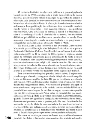 ColeçãoExplorandooEnsino
146
O contexto histórico da abertura política e a promulgação da
Constituição de 1988, considerada a mais democrática de nossa
história, possibilitaram várias mudanças na garantia do direito à
educação. Aos poucos, os movimentos sociais têm conseguido pro-
blematizar ainda mais o direito à educação, inserindo nele o direito
à diferença. Essa politização das diferenças tem produzido mudan-
ças de rumos e concepções – com avanços e limites – das políticas
educacionais. Uma delas que se começa a sentir é a preocupação
com o trato desigual dado à diversidade na escola, nos materiais
didáticos, paradidáticos, na literatura, que circulam na escola. Essa
mudança tem atingido – ainda de maneira lenta – os programas e
especialistas que analisam as obras do PNLD e PNBE.
No Brasil, além da lei 10.639/03 e das Diretrizes Curriculares
Nacionais para a Educação das Relações Étnico-Raciais e para o
Ensino de História e Cultura Afro-Brasileira e Africana, instituídas
pela resolução 01, de 17 de março de 2004, é possível registrar várias
ações de formação continuada para a diversidade de norte a sul do
País. A literatura vem ocupando um lugar importante nesse cenário,
em virtude de seu caráter mágico, ficcional e também discursivo, ou
seja, pode-se introduzir discursos afirmativos, humanizadores, sobre
diferenças tratadas de forma desigual no contexto social no qual
alunos e docentes vivem e se realizam como sujeitos no mundo.
Sem desmerecer o impacto positivo dessas ações, é importante
ponderar que elas não conseguem, ainda, atingir de maneira equili-
brada as diferentes regiões do País. Há que se considerar a profunda
imbricação entre as desigualdades sociais e sua articulação com a
diversidade regional no Brasil. Nesse sentido, podemos indagar se
esse movimento de pressão e de revisão dos materiais didáticos e
paradidáticos que chegam às escolas consegue repercussões positi-
vas nas diferentes regiões do País e entre os especialistas que anali-
sam essas obras a pedido do próprio Ministério. Lamentavelmente,
quando falamos em igualdade, desigualdade e diversidade no Brasil,
devemos sempre contar com a presença do discurso do mito da de-
mocracia racial, da ideia de uma sociedade harmoniosa, inclusiva
e sem conflitos em relação às diferenças, mesmo que as análises
oficiais, as estatísticas e a realidade nos mostrem que falta muito
para o Brasil alcançar esse patamar tão necessário e desejado.
Portanto, as mudanças em curso devem ser consideradas como
produto das lutas e demandas dos movimentos sociais, educado-
 