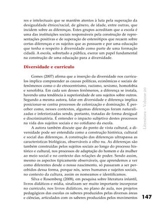 147
Literatura–Volume20
res e intelectuais que se mantêm atentos à luta pela superação da
desigualdade étnico/racial, de gênero, de idade, entre outras, que
incidem sobre as diferenças. Estes grupos acreditam que a escola é
uma das instituições sociais responsáveis pela construção de repre-
sentações positivas e de superação de estereótipos que recaem sobre
certas diferenças e os sujeitos que as possuem e por uma educação
que tenha o respeito à diversidade como parte de uma formação
cidadã. A escola, sobretudo a pública, exerce um papel fundamental
na construção de uma educação para a diversidade.
Diversidade e currículo
Gomes (2007) afirma que a inserção da diversidade nos currícu-
los implica compreender as causas políticas, econômicas e sociais de
fenômenos como o do etnocentrismo, racismo, sexismo, homofobia
e xenofobia. Em cada um desses fenômenos, a diferença se instala,
havendo uma tendência à superioridade de uns sujeitos sobre outros.
Segundo a mesma autora, falar em diversidade e diferença implica
posicionar-se contra processos de colonização e dominação. É per-
ceber como, nesses contextos, algumas diferenças foram naturali-
zadas e inferiorizadas sendo, portanto, tratadas de forma desigual
e discriminatória. É entender o impacto subjetivo destes processos
na vida dos sujeitos sociais e no cotidiano da escola.
A autora também discute que do ponto de vista cultural, a di-
versidade pode ser entendida como a construção histórica, cultural
e social das diferenças. A construção das diferenças ultrapassa as
características biológicas, observáveis a olho nu. As diferenças são
também construídas pelos sujeitos sociais ao longo do processo his-
tórico e cultural, nos processos de adaptação do homem e da mulher
ao meio social e no contexto das relações de poder. Sendo assim,
mesmo os aspectos tipicamente observáveis, que aprendemos a ver
como diferentes desde o nosso nascimento, só passaram a ser per-
cebidos dessa forma, porque nós, seres humanos e sujeitos sociais,
no contexto da cultura, assim os nomeamos e identificamos.
Silva e Rosemberg (2008), em pesquisa sobre literatura infantil,
livros didáticos e mídia, sinalizam ser muito importante incorporar
no currículo, nos livros didáticos, no plano de aula, nos projetos
pedagógicos das escolas os saberes produzidos pelas diversas áreas
e ciências, articulados com os saberes produzidos pelos movimentos
 