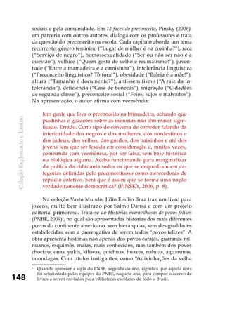 ColeçãoExplorandooEnsino
148
sociais e pela comunidade. Em 12 faces do preconceito, Pinsky (2006),
em parceria com outros autores, dialoga com os professores e trata
da questão do preconceito na escola. Cada capítulo aborda um tema
recorrente: gênero feminino (“Lugar de mulher é na cozinha?”), raça
(“Serviço de negro”), homossexualidade (“Ser ou não ser não é a
questão”), velhice (“Quem gosta de velho é reumatismo!”), juven-
tude (“Entre a mamadeira e a camisinha”), intolerância linguística
(“Preconceito linguístico? Tô fora!”), obesidade (“Baleia é a mãe!”),
altura (“Tamanho é documento?”), antissemitismo (“A raiz da in-
tolerância”), deficiência (“Casa de bonecas”), migração (“Cidadãos
de segunda classe”), preconceito social (“Feios, sujos e malvados”).
Na apresentação, o autor afirma com veemência:
tem gente que leva o preconceito na brincadeira, achando que
piadinhas e gozações sobre as minorias não têm maior signi-
ficado. Errado. Certo tipo de conversa de corredor falando da
inferioridade dos negros e das mulheres, dos nordestinos e
dos judeus, dos velhos, dos gordos, dos baixinhos e até dos
jovens tem que ser levada em consideração e, muitas vezes,
combatida com veemência, por ser falsa, sem base histórica
ou biológica alguma. Acaba funcionando para marginalizar
da prática da cidadania todos os que se enquadram em ca-
tegorias definidas pelo preconceituoso como merecedoras de
repúdio coletivo. Será que é assim que se forma uma nação
verdadeiramente democrática? (PINSKY, 2006, p. 8).
Na coleção Vasto Mundo, Júlio Emílio Braz traz um livro para
jovens, muito bem ilustrado por Salmo Dansa e com um projeto
editorial primoroso. Trata-se de Histórias maravilhosas de povos felizes
(PNBE, 2009)1
, no qual são apresentadas histórias dos mais diferentes
povos do continente americano, sem hierarquias, sem desigualdades
estabelecidas, com a prerrogativa de serem todos “povos felizes”. A
obra apresenta histórias não apenas dos povos carajás, guaranis, mi-
nuanos, esquimós, maias, mais conhecidos, mas também dos povos
choctaw, onas, yukis, kiliwas, quíchuas, huaves, nahuas, aguarunas,
onondagas. Com títulos instigantes, como “Adivinhações da velha
1
	 Quando aparecer a sigla do PNBE, seguida do ano, significa que aquela obra
foi selecionada pelas equipes do PNBE, naquele ano, para compor o acervo de
livros a serem enviados para bibliotecas escolares de todo o Brasil.
 