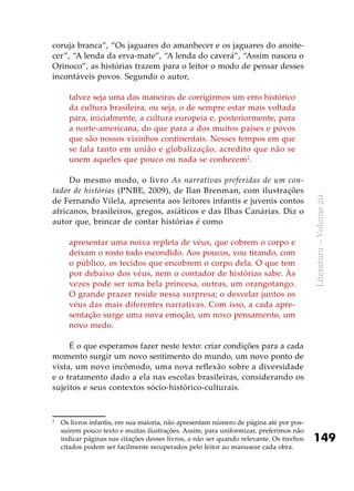 149
Literatura–Volume20
coruja branca”, “Os jaguares do amanhecer e os jaguares do anoite-
cer”, “A lenda da erva-mate”, “A lenda do caverá”, “Assim nasceu o
Orinoco”, as histórias trazem para o leitor o modo de pensar desses
incontáveis povos. Segundo o autor,
talvez seja uma das maneiras de corrigirmos um erro histórico
da cultura brasileira, ou seja, o de sempre estar mais voltada
para, inicialmente, a cultura europeia e, posteriormente, para
a norte-americana, do que para a dos muitos países e povos
que são nossos vizinhos continentais. Nesses tempos em que
se fala tanto em união e globalização, acredito que não se
unem aqueles que pouco ou nada se conhecem2
.
Do mesmo modo, o livro As narrativas preferidas de um con-
tador de histórias (PNBE, 2009), de Ilan Brenman, com ilustrações
de Fernando Vilela, apresenta aos leitores infantis e juvenis contos
africanos, brasileiros, gregos, asiáticos e das Ilhas Canárias. Diz o
autor que, brincar de contar histórias é como
apresentar uma noiva repleta de véus, que cobrem o corpo e
deixam o rosto todo escondido. Aos poucos, vou tirando, com
o público, os tecidos que encobrem o corpo dela. O que tem
por debaixo dos véus, nem o contador de histórias sabe. Às
vezes pode ser uma bela princesa, outras, um orangotango.
O grande prazer reside nessa surpresa; o desvelar juntos os
véus das mais diferentes narrativas. Com isso, a cada apre-
sentação surge uma nova emoção, um novo pensamento, um
novo medo.
É o que esperamos fazer neste texto: criar condições para a cada
momento surgir um novo sentimento do mundo, um novo ponto de
vista, um novo incômodo, uma nova reflexão sobre a diversidade
e o tratamento dado a ela nas escolas brasileiras, considerando os
sujeitos e seus contextos sócio-histórico-culturais.
2	
Os livros infantis, em sua maioria, não apresentam número de página até por pos-
suírem pouco texto e muitas ilustrações. Assim, para uniformizar, preferimos não
indicar páginas nas citações desses livros, a não ser quando relevante. Os trechos
citados podem ser facilmente recuperados pelo leitor ao manusear cada obra.
 