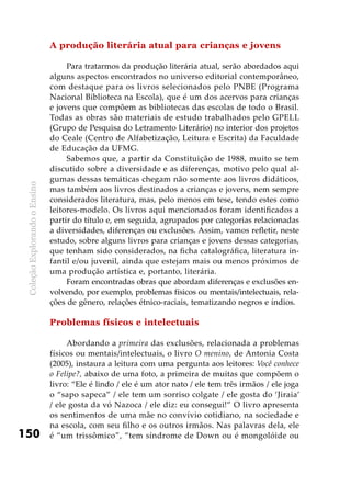ColeçãoExplorandooEnsino
150
A produção literária atual para crianças e jovens
Para tratarmos da produção literária atual, serão abordados aqui
alguns aspectos encontrados no universo editorial contemporâneo,
com destaque para os livros selecionados pelo PNBE (Programa
Nacional Biblioteca na Escola), que é um dos acervos para crianças
e jovens que compõem as bibliotecas das escolas de todo o Brasil.
Todas as obras são materiais de estudo trabalhados pelo GPELL
(Grupo de Pesquisa do Letramento Literário) no interior dos projetos
do Ceale (Centro de Alfabetização, Leitura e Escrita) da Faculdade
de Educação da UFMG.
Sabemos que, a partir da Constituição de 1988, muito se tem
discutido sobre a diversidade e as diferenças, motivo pelo qual al-
gumas dessas temáticas chegam não somente aos livros didáticos,
mas também aos livros destinados a crianças e jovens, nem sempre
considerados literatura, mas, pelo menos em tese, tendo estes como
leitores-modelo. Os livros aqui mencionados foram identificados a
partir do título e, em seguida, agrupados por categorias relacionadas
a diversidades, diferenças ou exclusões. Assim, vamos refletir, neste
estudo, sobre alguns livros para crianças e jovens dessas categorias,
que tenham sido considerados, na ficha catalográfica, literatura in-
fantil e/ou juvenil, ainda que estejam mais ou menos próximos de
uma produção artística e, portanto, literária.
Foram encontradas obras que abordam diferenças e exclusões en-
volvendo, por exemplo, problemas físicos ou mentais/intelectuais, rela-
ções de gênero, relações étnico-raciais, tematizando negros e índios.
Problemas físicos e intelectuais
Abordando a primeira das exclusões, relacionada a problemas
físicos ou mentais/intelectuais, o livro O menino, de Antonia Costa
(2005), instaura a leitura com uma pergunta aos leitores: Você conhece
o Felipe?, abaixo de uma foto, a primeira de muitas que compõem o
livro: “Ele é lindo / ele é um ator nato / ele tem três irmãos / ele joga
o “sapo sapeca” / ele tem um sorriso colgate / ele gosta do ‘Jiraia’
/ ele gosta da vó Nazoca / ele diz: eu consegui!” O livro apresenta
os sentimentos de uma mãe no convívio cotidiano, na sociedade e
na escola, com seu filho e os outros irmãos. Nas palavras dela, ele
é “um trissômico”, “tem síndrome de Down ou é mongolóide ou
 