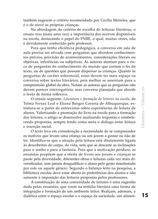 15
Literatura–Volume20
também sugerem o critério recomendado por Cecília Meireles, que
é o de ouvir as próprias crianças.
Na abordagem do critério de escolha de leituras literárias, o
ensaio traz (mais uma vez) a importância dos acervos disponíveis
na escola, destacando o papel do PNBE, o qual, muitas vezes, não
é devidamente conhecido pelo professor.
Para que tenha eficiência pedagógica, a conversa em sala de
aula precisa ser ativada com perguntas que abordem conhecimen-
tos prévios, previsão de acontecimentos, considerações literais ou
objetivas, inferências ou subjetivas. As autoras atentam para o ris-
co de perguntas de conhecimento do mundo que cortam o fio do
texto, ou de questões que possam dispersar as crianças. Quanto às
perguntas de caráter inferencial, estas devem ter mais espaço na
conversa sobre textos literários, pois melhor se assentam para a
compreensão global da obra. Notam as autoras que as perguntas não
devem parecer interrogatório, mas conversa planejada que aborde
o texto de forma reflexiva.
O ensaio seguinte, Literatura e formação de leitores na escola, de
Telma Ferraz Leal e Eliana Borges Correia de Albuquerque, es-
trutura-se a partir de entrevistas sobre experiências de leitura de
alunos. Valorizando a promoção do livro na escola para a formação
dos leitores, o artigo se desenvolve analisando respostas e estabele-
cendo propostas, sempre tendo como meta o diálogo entre leitura
e inserção social.
O texto leva em consideração a necessidade de se compreender
os motivos que levam uma criança ou um jovem a gostar ou não de
ler. Identifica-se que a atração pela leitura está diretamente ligada
às descobertas do corpo, da vida, sem que se descarte as inclinações
para o sonho e para a fantasia. Para que a motivação perdure, as
ensaístas propõem que a oferta de livros aos jovens e crianças se
paute pela diversidade, diferentes obras e leituras cada vez mais di-
versificadas, sem jamais desqualificar o aluno pelo gosto manifestado
por este ou aquele gênero. Segundo o balanço feito na pesquisa, a
biblioteca escolar deve estar aberta às preferências dos alunos e não
somente à imposição das leituras propostas pelos professores.
A constituição de uma comunidade de leitores é uma sugestão
dada pelas ensaístas, que veem na tertúlia literária uma forma de
integração e formação de um ambiente leitor. Realçam, ademais, a
dialética entre o espaço escolar e o espaço da sociedade, um alimen-
 